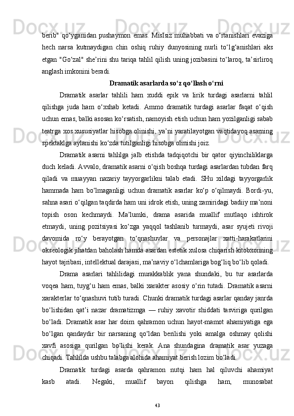 berib"   qo‘yganidan   pushaymon   emas.   Mislsiz   muhabbati   va   o‘rtanishlari   evaziga
hech   narsa   kutmaydigan   chin   oshiq   ruhiy   dunyosining   nurli   to‘l g‘ anishlari   aks
etgan "Go‘zal" she’rini shu tariqa tahlil qilish uning jozibasini to‘laroq, ta’sirliroq
anglash imkonini beradi.
Dramatik asarlarda so‘z qo‘llash o‘rni
Dramatik   asarlar   tahlili   ham   xuddi   epik   va   lirik   turdagi   asarlarni   tahlil
qilishga   juda   ham   o‘xshab   ketadi.   Ammo   dramatik   turdagi   asarlar   faqat   o‘qish
uchun emas, balki asosan ko‘rsatish, namoyish etish uchun ham yozilganligi sabab
teatrga xos xususiyatlar hisobga olinishi, ya’ni yaratilayotgan vaqtidayoq asarning
spektaklga aylanishi ko‘zda tutilganligi hisobga olinishi joiz. 
Dramatik   asarni   tahlilga   jalb   etishda   tadqiqotchi   bir   qator   qiyinchiliklarga
duch keladi. Avvalo, dramatik asarni o‘qish boshqa turdagi asarlardan tubdan farq
qiladi   va   muayyan   nazariy   tayyorgarlikni   talab   etadi.   SHu   xildagi   tayyorgarlik
hammada   ham   bo‘lmaganligi   uchun   dramatik   asarlar   ko‘p   o‘qilmaydi.   Bordi-yu,
sahna asari o‘qilgan taqdirda ham uni idrok etish, uning zamiridagi badiiy ma’noni
topish   oson   kechmaydi.   Ma’lumki,   drama   asarida   muallif   mutlaqo   ishtirok
etmaydi,   uning   pozitsiyasi   ko‘zga   yaqqol   tashlanib   turmaydi,   asar   syujeti   rivoji
davomida   ro‘y   berayotgan   to‘qnashuvlar   va   personajlar   xatti-harakatlarini
okseologik jihatdan baholash hamda asardan estetik xulosa chiqarish kitobxonning
hayot tajribasi, intellektual darajasi, ma’naviy o‘lchamlariga bog‘liq bo‘lib qoladi. 
Drama   asarlari   tahlilidagi   murakkablik   yana   shundaki,   bu   tur   asarlarda
voqea   ham,  tuyg‘u  ham   emas,   balki   xarakter   asosiy   o‘rin   tutadi.  Dramatik  asarni
xarakterlar to‘qnashuvi tutib turadi. Chunki dramatik turdagi asarlar qanday janrda
bo‘lishidan   qat’i   nazar   dramatizmga   —   ruhiy   xavotir   shiddati   tasviriga   qurilgan
bo‘ladi.   Dramatik   asar   har   doim   qahramon   uchun   hayot-mamot   ahamiyatiga   ega
bo‘lgan   qandaydir   bir   narsaning   qo‘ldan   berilishi   yoki   amalga   oshmay   qolishi
xavfi   asosiga   qurilgan   bo‘lishi   kerak.   Ana   shundagina   dramatik   asar   yuzaga
chiqadi. Tahlilda ushbu talabga alohida ahamiyat berish lozim bo‘ladi.
Dramatik   turdagi   asarda   qahramon   nutqi   ham   hal   qiluvchi   ahamiyat
kasb   atadi.   Negaki,   muallif   bayon   qilishga   ham,   munosabat
43 