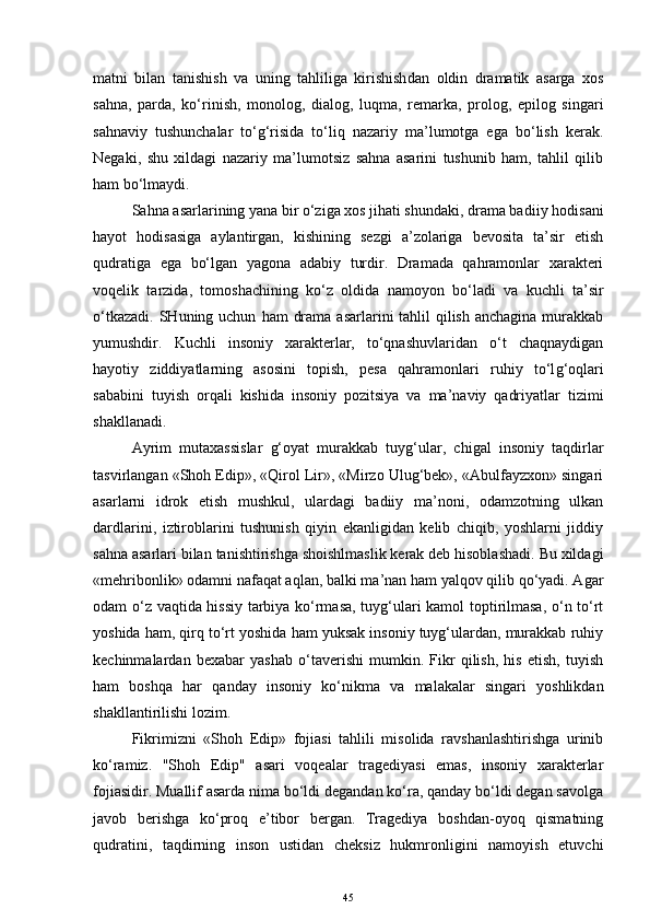 matni   bilan   tanishish   va   uning   tahliliga   kirishish dan   oldin   dramatik   asarga   xos
sahna,   parda,   ko‘rinish,   monolog,   dialog,   luqma,   remarka,   prolog,   epilog   singari
sa h naviy   tushunchalar   to‘g‘risida   to‘liq   nazariy   ma’lumotga   ega   bo‘lish   kerak.
Negaki,   shu   xildagi   nazariy   ma’lumotsiz   sahna   asarini   tushunib   ham,   tahlil   qilib
ham  bo‘lmaydi.
Sahna  asar lari ning yana bir o‘ziga xos jihati shundaki, drama bad i iy hodisa ni
hayot   hodisasiga   aylan tir gan,   kishining   sezgi   a’zolariga   bevosita   ta’sir   etish
qudratiga   ega   bo‘lgan   yagona   adabiy   turdir.   Dramada   qahramonlar   xarakteri
voqelik   tarzida,   tomoshachining   ko‘z   oldida   namoyon   bo‘ladi   va   kuchli   ta’sir
o‘tkazadi.  SHuning uchun   ham   drama  asarlarini  tahlil  qilish  anchagina murakkab
yumushdir.   Kuchli   insoniy   xarakterlar,   to‘qnashuvlaridan   o‘t   chaqnaydigan
hayotiy   ziddiyatlarning   asosini   topish,   pesa   qahramonlari   ruhiy   to‘l g‘ oqlari
saba bin i   t uy ish   orqali   kishida   insoniy   pozitsiya   va   ma’naviy   qadriyatlar   tizimi
shakllanadi.
Ayrim   mutaxassislar   g‘oyat   murakkab   tuyg‘ular,   chigal   insoniy   taqdirlar
tasvirlangan «Shoh Edip», «Qirol Lir», «Mirzo Ulug‘bek», «Abulfayzxon» singari
asarlarni   idrok   etish   mushkul,   ulardagi   badiiy   ma’noni,   odamzotning   ulkan
dardlarini,   iztiroblarini   tushunish   qiyin   ekanligidan   kelib   chiqib,   yoshlarni   jiddiy
sahna asarlari bilan tanishtirishga shoishlmaslik kerak deb hisoblashadi. Bu xildagi
«mehribonlik» odamni nafaqat aqlan, balki ma’nan ham yalqov qilib qo‘yadi. Agar
odam o‘z vaqtida hissiy tarbiya ko‘rmasa, tuyg‘ulari kamol toptirilmasa, o‘n to‘rt
yoshida ham, qirq to‘rt yoshida ham yuksak insoniy tuyg‘ulardan, murakkab ruhiy
kechinmalardan   bexabar   yashab   o‘taverishi   mumkin.   Fikr   qilish,   his   etish,   tuyish
ham   boshqa   har   qanday   insoniy   ko‘nikma   va   malakalar   singari   yoshlikdan
shakllantirilishi lozim.
Fikrimizni   «Shoh   Edip»   fojiasi   tahlili   misolida   ravshanlashtirishga   urinib
ko‘ramiz.   "Shoh   Edip"   asari   voqealar   tragediyasi   emas,   insoniy   xarakterlar
fojiasidir. Muallif asarda nima bo‘ldi degandan ko‘ra, qanday bo‘ldi degan savolga
javob   berishga   ko‘proq   e’tibor   bergan.   Tragediya   boshdan-oyoq   qismatning
qudratini,   taqdirning   inson   ustidan   cheksiz   hukmronligini   namoyish   etuvchi
45 