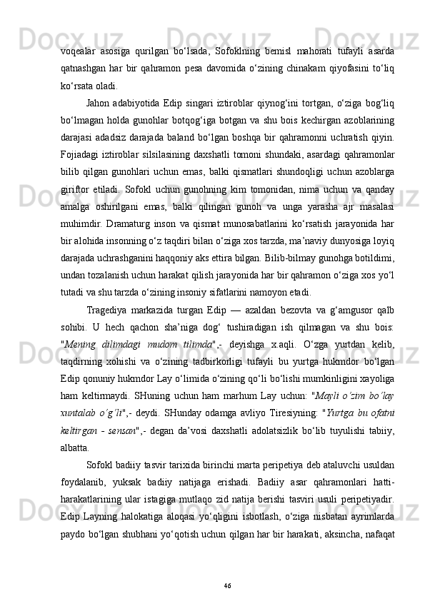 voqealar   asosiga   qurilgan   bo‘lsada,   Sofoklning   bemisl   mahorati   tufayli   asarda
qatnashgan   har   bir   qahramon   pesa   davomida   o‘zining   chinakam   qiyofasini   to‘liq
ko‘rsata oladi. 
Jahon   adabiyotida   Edip   singari   iztiroblar   qiynog‘ini   tortgan,   o‘ziga   bog‘liq
bo‘lmagan   holda   gunohlar   botqog‘iga   botgan   va   shu   bois   kechirgan   azoblarining
darajasi   adadsiz   darajada   baland   bo‘lgan   boshqa   bir   qahramonni   uchratish   qiyin.
Fojiadagi   iztiroblar   silsilasining  daxshatli   tomoni  shundaki,   asardagi  qahramonlar
bilib   qilgan   gunohlari   uchun   emas,   balki   qismatlari   shundoqligi   uchun   azoblarga
giriftor   etiladi.   Sofokl   uchun   gunohning   kim   tomonidan,   nima   uchun   va   qanday
amalga   oshirilgani   emas,   balki   qilingan   gunoh   va   unga   yarasha   ajr   masalasi
muhimdir.   Dramaturg   inson   va   qismat   munosabatlarini   ko‘rsatish   jarayonida   har
bir alohida insonning o‘z taqdiri bilan o‘ziga xos tarzda, ma’naviy dunyosiga loyiq
darajada uchrashganini haqqoniy aks ettira bilgan. Bilib-bilmay gunohga botildimi,
undan tozalanish uchun harakat qilish jarayonida har bir qahramon o‘ziga xos yo‘l
tutadi va shu tarzda o‘zining insoniy sifatlarini namoyon etadi.
Tragediya   markazida   turgan   Edip   —   azaldan   bezovta   va   g‘amgusor   qalb
sohibi.   U   hech   qachon   sha’niga   dog‘   tushiradigan   ish   qilmagan   va   shu   bois:
" Mening   dilimdagi   mudom   tilimda ",-   deyishga   x.aqli.   O‘zga   yurtdan   kelib,
taqdirning   xohishi   va   o‘zining   tadbirkorligi   tufayli   bu   yurtga   hukmdor   bo‘lgan
Edip  q onuniy  hukmdor  Lay o‘limida o‘zining  qo‘li  bo‘lishi mumkinligini xayoliga
ham   keltirmaydi.   SHuning   uchun   ham   marhum   Lay   uchun :   " Mayli   o‘zim   bo‘lay
xuntalab   o‘g‘li ",-   deydi.   SHunday   odamga   avliyo   Tiresiyning:   " Yurtga   bu   ofatni
keltirgan   -   sensan ", -   degan   da’vosi   daxshatli   adolatsizlik   bo‘lib   tuyulishi   tabiiy,
albatta.
Sofokl badiiy tasvir tarixida birinchi marta peripetiya deb ataluvchi usuldan
foydalani b,   yuksak   badiiy   natijaga   erishadi.   Badiiy   asar   qahramonlari   hatti-
harakatlarining   ular   istagiga   mutlaqo   zid   natija   berishi   tasviri   usuli   peripetiyadir.
Edip   Layning   halo k atiga   aloqasi   yo‘qligini   isbotlash,   o‘ziga   nisbatan   ayrimlarda
paydo bo‘lgan shubhani yo‘qotish uchun qilgan har bir hara k ati, aksincha,   nafaqat
46 