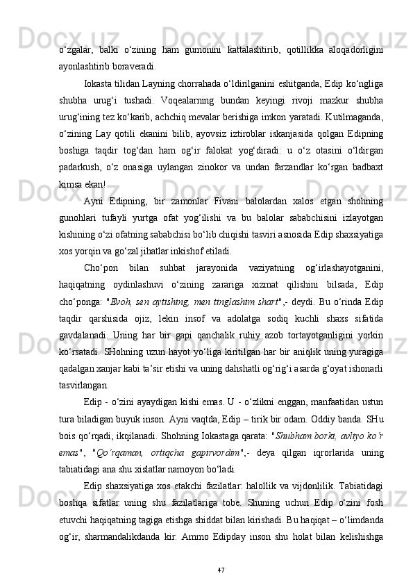 o‘zgalar,   balki   o‘zining   ham   gumonini   kattalashtirib,   q otilli kka   aloqadorli gini
ayonlashtirib boraveradi. 
Iokasta tilidan Layning chorrahada o‘ldirilganini eshitganda, Edip ko‘ngliga
shubha   urug‘i   tushadi.   Voqealarning   bundan   keyingi   rivoji   mazkur   shubha
urug‘ining tez ko‘karib, achchiq mevalar berishiga imkon yaratadi. Kutilmaganda,
o‘zining   Lay   qotili   ekanini   bilib,   ayovsiz   iztiroblar   iskanjasida   qolgan   Edipning
boshiga   taqdir   tog‘dan   ham   og‘ir   falokat   yog‘diradi:   u   o‘z   otasini   o‘ldirgan
padarkush,   o‘z   onasiga   uylangan   zinokor   va   undan   farzandlar   ko‘rgan   badbaxt
kimsa ekan!
Ayni   Edipning,   bir   zamonlar   Fivani   balolardan   xalos   etgan   shohning
gunohlari   tufayli   yurtga   ofat   yog‘ilishi   va   bu   balolar   sababchisini   izlayotgan
kishining o‘zi ofatning sababchisi bo‘lib chiqishi tasviri asnosida Edip shaxsiyatiga
xos yorqin va go‘zal jihatlar inkishof etiladi. 
Cho‘pon   bilan   suhbat   jarayonida   vaziyatning   og‘irlashayotganini,
haqiqatning   oydinlashuvi   o‘zining   zarariga   xizmat   qilishini   bilsada,   Edip
cho‘ponga:   " Evoh,  sen  aytishing,   men  tinglashim  shart ",-   deydi.  Bu  o‘rinda  Edip
taqdir   qarshisida   ojiz,   lekin   insof   va   adolatga   sodiq   kuchli   shaxs   sifatida
gavdalanadi.   Uning   har   bir   gapi   qanchalik   ruhiy   azob   tortayotganligini   yorkin
ko‘rsatadi.  SHohning uzun  hayot  yo‘liga kiritilgan  har  bir  aniqlik uning yuragiga
qadalgan xanjar kabi ta’sir etishi va uning dahshatli og‘rig‘i asarda g‘oyat ishonarli
tasvirlangan.
Edip - o‘zini ayaydigan kishi emas. U - o‘zlikni enggan, manfaatidan ustun
tura biladigan buyuk inson. Ayni vaqtda, Edip  –  tir i k  bir  odam. Oddiy banda. SHu
bois qo‘rqadi, ikqilanadi. Shohning Iokastaga qarata: " Shubham borki, avliyo ko‘r
emas ",   " Qo‘r q aman,   ortiqcha   gapirvordim ",-   deya   qilgan   iqrorlarida   uning
tabiatidagi ana  shu  x islatlar namoyon bo‘ladi.
Edip   shaxsiyatiga   xos   etakchi   fazilatlar:   halollik   va   vijdonlilik.   Tabiatidagi
boshqa   sifatlar   uning   shu   fazilatlariga   tobe.   Shuning   uchun   Edip   o‘zini   fosh
etuvchi haqiqatning tagiga etishga shiddat bilan kirishadi.  Bu haqiqat  –  o‘limdanda
og‘ir,   sharmandalikdanda   kir.   Ammo   Edipday   inson   shu   holat   bilan   kelishishga
47 