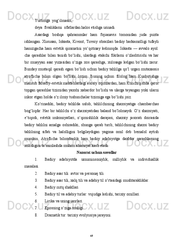 Yurtimga  yog‘ilmasin,-  
deya  fivaliklarni  ofatlardan halos etishga urinadi.
Asardagi   boshqa   qahramonlar   ham   fojianavis   tomonidan   juda   puxta
ishlangan.  Xususan,   Iokasta,  Kreont,  Tiresiy  obrazlari   badiiy  barkamolligi  tufayli
hanuzgacha  ham   estetik  qimmatini   yo‘qotmay  kelmoqda.  Iokasta   — avvalo  ayol.
cha   qarashlar   bilan   tanish   bo‘lishi,   ulardagi   etakchi   fikrlarni   o‘zlashtirishi   va   har
bir   muayyan   asar   yuzasidan   o‘ziga   xos   qarashga,   xulosaga   kelgan   bo‘lishi   zarur.
Bunday mustaqil qarash egasi bo‘lish uchun badiiy tahlilga qo‘l urgan mutaxassis
atroflicha   bilim   olgan   bo‘lishi   lozim.   Buning   uchun   filolog   ham   Kunbotishga
mansub falsafiy-estetik maktablardagi asosiy oqimlardan, ham Kunchiqishda qaror
topgan qarashlar tizimidan yaxshi   xabardor bo‘lishi va ularga tayangan yoki ularni
inkor etgan holda o‘z ilmiy tushunchalar tizimiga ega bo‘lishi joiz.
Ko‘rinadiki,   badiiy   tahlilda   uslub,   tahlilchining   shaxsiyatiga   chambarchas
bog‘liqdir. Har bir tahlilchi o‘z shaxsiyatidan baland bo‘lolmaydi. O‘z shaxsiyati,
e’tiqodi,   estetik   imkoniyatlari,   o‘qimishlilik   darajasi,   shaxsiy   jasorati   doirasida
badiiy   tahlilni   amalga   oshiradiki,   shunga   qarab   turib,   tahlilchining   shaxsi   badiiy
tahlilning   sifati   va   halolligini   belgilaydigan   yagona   omil   deb   bemalol   aytish
mumkin.   Atroflicha   bilimdonlik   ham   badiiy   adabiyotga   daxldor   qarashlarning
xolisligini ta’minlashda muhim ahamiyat kasb etadi.
Nazorat uchun savollar
1. Badiiy   adabiyotda   umuminsoniylik,   milliylik   va   individuallik
masalasi.
2. Badiiy asar tili: avtor va personaj tili.
3. Badiiy asar tili, xalq tili va adabiy til o‘rtasidagi mushtarakliklar.
4. Badiiy nutq shakllari
5. Badiiy til va adabiy turlar: vujudga kelishi, tarixiy omillari.
6. Lirika va uning janrlari.
7. Eposning o‘ziga xosligi.
8. Dramatik tur: tarixiy evolyusiya jarayoni.
49 