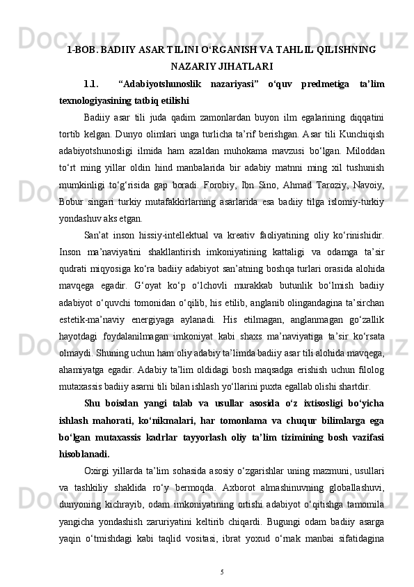 1-BOB. BADIIY ASAR TILINI O‘RGANISH VA TAHLIL QILISHNING
NAZARIY JIHATLARI
1.1.     “Adabiyotshunoslik   nazariyasi”   o‘quv   predmetiga   ta’lim
texnologiyasining tatbiq etilishi
Badiiy   asar   tili   juda   qadim   zamonlardan   buyon   ilm   egalarining   diqqatini
tortib   kelgan.   Dunyo   olimlari   unga   turlicha   ta’rif   berishgan.   Asar   tili   Kunchiqish
adabiyotshunosligi   ilmida   ham   azaldan   muhokama   mavzusi   bo‘lgan.   Miloddan
to‘rt   ming   yillar   oldin   hind   manbalarida   bir   adabiy   matnni   ming   xil   tushunish
mumkinligi   to‘g‘risida   gap   boradi.   Forobiy,   Ibn   Sino,   Ahmad   Taroziy,   Navoiy,
Bobur   singari   turkiy   mutafakkirlarning   asarlarida   esa   badiiy   tilga   islomiy-turkiy
yondashuv aks etgan.
San’at   inson   hissiy-intellektual   va   k r ea ti v   faoliyatining   oliy   ko‘rinishidir.
I nson   ma’naviyatini   shakllantirish   imkoniyatining   kattaligi   v a   o damga   ta’sir
qudrati  miqyosiga ko‘ra b adiiy adabiyot san’atning bosh q a turlari  orasida alo h ida
mavqega   egadir.   G‘oyat   ko‘p   o‘lchovli   murakkab   butunlik   bo‘lmish   badiiy
adabiyot o‘quvchi tomonidan o‘qilib, his etilib, anglanib olingandagina ta’sirchan
estetik-ma’naviy   energiyaga   aylanadi.   His   etilmagan,   anglanmagan   go‘zallik
hayotdagi   foydalanilmagan   imkoniyat   kabi   shaxs   ma’naviyat i ga   ta’sir   ko‘rsata
olmaydi. Shuning uchun ham  oliy  adabi y ta’lim da badiiy asar tili alo h ida mav q ega,
ahamiyatga   egadir.   Adabiy   ta’lim   oldidagi   bosh   maqsadga   erishish   uchun   filolog
mutaxassis badiiy asarni til i bilan ishlash  yo‘llarini puxta egallab olishi shartdir. 
Shu   boisdan   yangi   talab   va   usullar   asosida   o‘z   ixtisosligi   bo‘yicha
ishlash   mahorati,   ko‘nikmalari,   har   tomonlama   va   chuqur   bilimlarga   ega
bo‘lgan   mutaxassis   kadrlar   tayyorlash   oliy   ta’lim   tizimining   bosh   vazifasi
hisoblanadi.
Oxirgi  yillarda  ta’lim  sohasida   asosiy   o‘zgarishlar  uning  mazmuni,  usullari
va   tashkiliy   shaklida   ro‘y   bermoqda.   Axborot   almashinuvning   globallashuvi,
dunyoning   kichrayib,   odam   imkoniyatining   ortishi   adabiyot   o‘qitishga   tamomila
yangicha   yondashish   zaruriyatini   keltirib   chiqardi.   Bugungi   odam   badiiy   asarga
yaqin   o‘tmishdagi   kabi   taqlid   vositasi,   ibrat   yoxud   o‘rnak   manbai   sifatidagina
5 