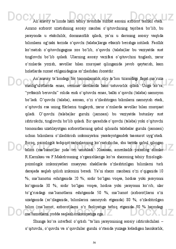 An’anaviy   ta’limda  ham  tabiiy  ravishda   suhbat  asosini  axborot   tashkil  etadi.
Ammo   axborot   uzatishning   asosiy   manbai   o‘qituvchining   tajribasi   bo‘lib,   bu
jarayonda   u   etakchilik,   dominantlik   qiladi,   ya’ni   u   darsning   asosiy   vaqtida
bilimlarni   og‘zaki   tarzida   o‘quvchi   (talaba)larga   etkazib   berishga   intiladi.   Faollik
ko‘rsatish   o‘qituvchigagina   xos   bo‘lib,   o‘quvchi   (talaba)lar   bu   vaziyatda   sust
tinglovchi   bo‘lib   qoladi.   Ularning   asosiy   vazifasi   o‘qituvchini   tinglash,   zarur
o‘rinlarda   yozish,   savollar   bilan   murojaat   qilinganida   javob   qaytarish,   kam
holatlarda ruxsat etilganidagina so‘zlashdan iboratdir.   
An’anaviy   ta’limdagi   bir   tomonlamalik   oliy   ta’lim   tizimidagi   faqat   ma’ruza
mashg‘ulotlarida   emas,   seminar   darslarida   ham   ustuvorlik   qiladi.   Unga   ko‘ra,
“уetkazib beruvchi” rolida endi o‘qituvchi emas, balki o‘quvchi (talaba) namoyon
bo‘ladi.   O‘quvchi   (talaba),   asosan,   o‘zi   o‘zlashtirgan   bilimlarni   namoyish   etadi,
o‘qituvchi   esa   uning   fikrlarini   tinglaydi,   zarur   o‘rinlarda   savollar   bilan   murojaat
qiladi.   O‘quvchi   (talaba)lar   guruhi   (jamoasi)   bu   vaziyatda   butunlay   sust
ishtirokchi, tinglovchi bo‘lib qoladi. Bir qarashda o‘quvchi (talaba) yoki o‘qituvchi
tomonidan  uzatilayotgan   axborotlarning   qabul   qilinishi   talabalar   guruhi   (jamoasi)
uchun   bilimlarni   o‘zlashtirish   imkoniyatini   yaratayotgandek   taassurot   uyg‘otadi.
Biroq,  psixologik  tadqiqot   natijalarining  ko‘rsatishicha,   shu  tarzda  qabul  qilingan
bilim   (ma’lumot)lar   juda   tez   unutiladi.   Xususan,   amerikalik   psixolog   olimlar
R.Karnikau   va   F.Makelrouning   o‘rganishlariga   ko‘ra   shaxsning   tabiiy   fiziologik-
psixologik   imkoniyatlari   muayyan   shakllarda   o‘zlashtirilgan   bilimlarni   turli
darajada  saqlab   qolish   imkonini   beradi.   Ya’ni   shaxs:   manbani   o‘zi   o‘qiganida   10
%;   ma’lumotni   eshitganida   20   %;   sodir   bo‘lgan   voqea,   hodisa   yoki   jarayonni
ko‘rganida   30   %;   sodir   bo‘lgan   voqea,   hodisa   yoki   jarayonni   ko‘rib,   ular
to‘g‘risidagi   ma’lumotlarni   eshitganida   50   %;   ma’lumot   (axborot)larni   o‘zi
uzatganida   (so‘zlaganida,   bilimlarini   namoyish   etganida)   80   %;   o‘zlashtirilgan
bilim   (ma’lumot,   axborot)larni   o‘z   faoliyatiga   tatbiq   etganida   90   %   hajmdagi
ma’lumotlarni yodda saqlash imkoniyatiga ega. 
Shunga   ko‘ra   interfaol   o‘qitish   “ta’lim   jarayonining   asosiy   ishtirokchilari   –
o‘qituvchi, o‘quvchi va o‘quvchilar  guruhi o‘rtasida yuzaga keladigan hamkorlik,
54 