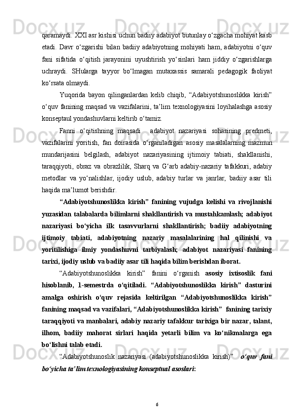 qaramaydi. XXI asr kishisi uchun badiiy adabiyot butunlay o‘zgacha mohiyat kasb
etadi.   Davr   o‘zgarishi   bilan   badiiy   adabiyotning   mohiyati   ham,   adabiyotni   o‘quv
fani   sifatida   o‘qitish   jarayonini   uyushtirish   yo‘sinlari   ham   jiddiy   o‘zgarishlarga
uchraydi.   SHularga   tayyor   bo‘lmagan   mutaxassis   samarali   pedagogik   faoliyat
ko‘rsata olmaydi. 
Yuqorida   bayon   qilinganlardan   kelib   chiqib,   “Adabiyotshunoslikka   kirish”
o‘quv  fanining  maqsad  va  vazifalarini,  ta’lim   texnologiyasini   loyihalashga  asosiy
konseptaul yondashuvlarni keltirib o‘tamiz.
Fanni   o‘qitishning   maqsadi     adabiyot   nazariyasi   sohasining   predmeti,
vazifalarini   yoritish,   fan   doirasida   o‘rganiladigan   asosiy   masalalarning   mazmun
mundarijasini   belgilash,   adabiyot   nazariyasining   ijtimoiy   tabiati,   shakllanishi,
taraqqiyoti,   obraz   va   obrazlilik,   Sharq   va   G‘arb   adabiy-nazariy   tafakkuri,   adabiy
metodlar   va   yo‘nalishlar,   ijodiy   uslub,   adabiy   turlar   va   janrlar,   badiiy   asar   tili
haqida ma’lumot berishdir. 
“Adabiyotshunoslikka   kirish”   fanining   vujudga   kelishi   va   rivojlanishi
yuzasidan   talabalarda   bilimlarni   shakllantirish   va   mustahkamlash;   adabiyot
nazariyasi   bo‘yicha   ilk   tasavvurlarni   shakllantirish;   badiiy   adabiyotning
ijtimoiy   tabiati,   adabiyotning   nazariy   masalalarining   hal   qilinishi   va
yoritilishiga   ilmiy   yondashuvni   tarbiyalash;   adabiyot   nazariyasi   fanining
tarixi, ijodiy uslub va badiiy asar tili haqida bilim berishdan iborat.
“Adabiyotshunoslikka   kirish”   fanini   o‘rganish   asosiy   ixtisoslik   fani
hisoblanib,   1-semestrda   o‘qitiladi.   “Adabiyotshunoslikka   kirish”   dasturini
amalga   oshirish   o‘quv   rejasida   keltirilgan   “Adabiyotshunoslikka   kirish”
fanining maqsad va vazifalari, “Adabiyotshunoslikka kirish”  fanining tarixiy
taraqqiyoti va manbalari, adabiy nazariy tafakkur tarixiga bir nazar, talant,
ilhom,   badiiy   mahorat   sirlari   haqida   yetarli   bilim   va   ko‘nikmalarga   ega
bo‘lishni talab etadi.
“Adabiyot shunoslik   nazariyasi   (adabiyotshunoslikka   kirish) ”     o‘quv   fani
bo‘yicha ta’lim texnologiyasining konseptual asoslari :
6 