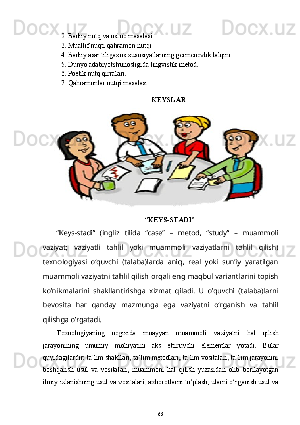 2. Badiiy nutq va uslub masalasi.
3. Muallif nuqti qahramon nutqi.
4. Badiiy asar tiligaxos xususiyatlarning germenevtik talqini.
5. Dunyo adabiyotshunosligida lingvistik metod.
6. Poetik nutq qirralari.
7. Qahramonlar nutqi masalasi.
KEYSLAR 
“KEYS-STADI” 
“Keys-stadi”   (ingliz   tilida   “case”   –   metod,   “study”   –   muammoli
vaziyat;   vaziyatli   tahlil   yoki   muammoli   vaziyatlarni   tahlil   qilish)
texnologiyasi   o‘quvchi   (talaba)larda   aniq,   real   yoki   sun’iy   yaratilgan
muammoli vaziyatni tahlil qilish orqali eng maqbul variantlarini topish
ko‘nikmalarini   shakllantirishga   xizmat   qiladi.   U   o‘quvchi   (talaba)larni
bevosita   har   qanday   mazmunga   ega   vaziyatni   o‘rganish   va   tahlil
qilishga o‘rgatadi. 
Texnologiyaning   negizida   muayyan   muammoli   vaziyatni   hal   qilish
jarayonining   umumiy   mohiyatini   aks   ettiruvchi   elementlar   yotadi.   Bular
quyidagilardir: ta’lim shakllari, ta’lim metodlari, ta’lim vositalari, ta’lim jarayonini
boshqarish   usul   va   vositalari,   muammoni   hal   qilish   yuzasidan   olib   borilayotgan
ilmiy izlanishning usul va vositalari, axborotlarni to‘plash, ularni o‘rganish usul va
66 