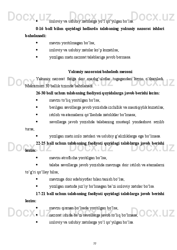  imloviy va uslubiy xatolarga yo‘l qo‘yilgan bo‘lsa.
0-16   ball   bilan   quyidagi   hollarda   talabaning   yakuniy   nazorat   ishlari
baholanadi:
 mavzu yoritilmagan bo‘lsa;
 imloviy va uslubiy xatolar ko‘p kuzatilsa;
 yozilgan matn nazorat talablariga javob bermasa.
Yakuniy nazoratni baholash mezoni
Yakuniy   nazorat   fanga   doir   mashg‘ulotlar   tugagandan   keyin   o‘tkaziladi.
Maksimum 30 ballik tizimda baholanadi.
26-30 ball uchun talabaning faoliyati quyidalarga javob berishi lozim:
 mavzu to‘liq yoritilgan bo‘lsa;
 berilgan savollarga javob yozishda izchillik va mantiqiylik kuzatilsa;
 istiloh va atamalarni qo‘llashda xatoliklar bo‘lmasa;
 savollarga   javob   yozishda   talabaning   mustaqil   yondashuvi   sezilib
tursa;
 yozilgan matn imlo xatolari va uslubiy g‘alizliklarga ega bo‘lmasa.
22-25 ball  uchun talabaning faoliyati  quyidagi talablarga javob berishi
lozim:
 mavzu atroflicha yoritilgan bo‘lsa;
 talaba savollarga javob yozishda mavzuga doir istiloh va atamalarni
to‘g‘ri qo‘llay bilsa;
 mavzuga doir adabiyotlar bilan tanish bo‘lsa;
 yozilgan matnda juz’iy bo‘lmagan ba’zi imloviy xatolar bo‘lsa.
17-21 ball  uchun talabaning faoliyati  quyidagi talablarga javob berishi
lozim:
 mavzu qisman bo‘lsada yoritilgan bo‘lsa;
 nazorat ishida ba’zi savollarga javob to‘liq bo‘lmasa;
 imloviy va uslubiy xatolarga yo‘l qo‘yilgan bo‘lsa.
77 