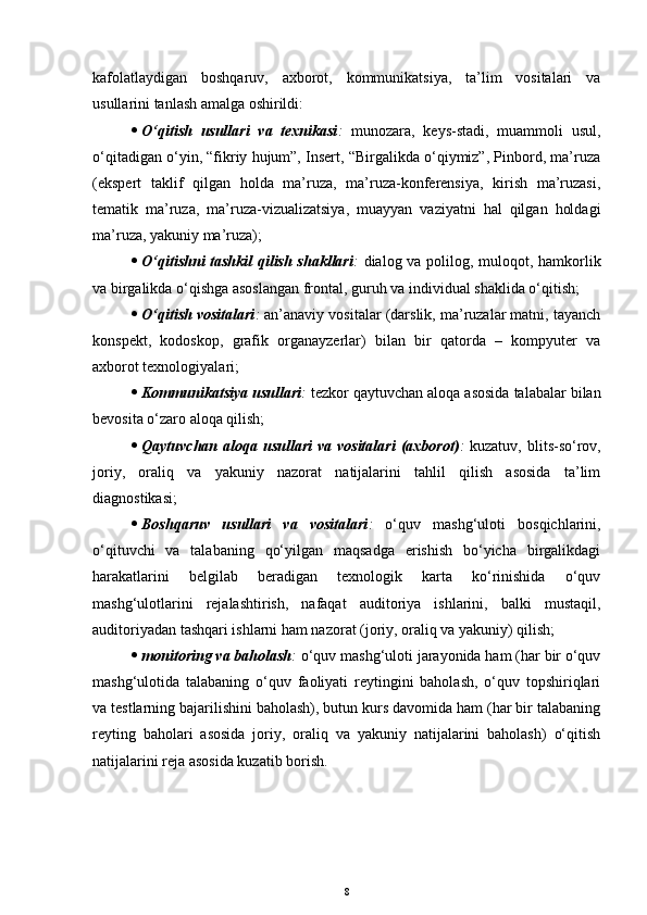 kafolatlaydigan   boshqaruv,   axborot,   kommunikatsiya,   ta’lim   vositalari   va
usullarini tanlash amalga oshirildi:
 O‘qitish   usullari   va   texnikasi :   munozara,   keys-stadi,   muammoli   usul,
o‘qitadigan o‘yin, “fikriy hujum”, Insert, “Birgalikda o‘qiymiz”, Pinbord, ma’ruza
(ekspert   taklif   qilgan   holda   ma’ruza,   ma’ruza-konferensiya,   kirish   ma’ruzasi,
tematik   ma’ruza,   ma’ruza-vizualizatsiya,   muayyan   vaziyatni   hal   qilgan   holdagi
ma’ruza, yakuniy ma’ruza);
 O‘qitishni  tashkil  qilish shakllari :   dialog va polilog, muloqot, hamkorlik
va birgalikda o‘qishga asoslangan frontal, guruh  va individual  shaklida o‘qitish;
 O‘qitish vositalari :  an’anaviy vositalar (darslik, ma’ruzalar matni, tayanch
konspekt,   kodoskop,   grafik   organayzerlar)   bilan   bir   qatorda   –   kompyuter   va
axborot texnologiyalari;
 Kommunikatsiya usullari :  tezkor qaytuvchan aloqa asosida talabalar bilan
bevosita o‘zaro aloqa qilish;
 Qaytuvchan aloqa  usullari   va vositalari   (axborot) :   kuzatuv,  blits-so‘rov,
joriy,   oraliq   va   yakuniy   nazorat   natijalarini   tahlil   qilish   asosida   ta’lim
diagnostikasi;
 Boshqaruv   usullari   va   vositalari :   o‘quv   mashg‘uloti   bosqichlarini,
o‘qituvchi   va   talabaning   qo‘yilgan   maqsadga   erishish   bo‘yicha   birgalikdagi
harakatlarini   belgilab   beradigan   texnologik   karta   ko‘rinishida   o‘quv
mashg‘ulotlarini   rejalashtirish,   nafaqat   auditoriya   ishlarini,   balki   mustaqil,
auditoriyadan tashqari ishlarni ham nazorat (joriy, oraliq va yakuniy) qilish;
 monitoring va baholash :  o‘quv mashg‘uloti jarayonida ham (har bir o‘quv
mashg‘ulotida   talabaning   o‘quv   faoliyati   reytingini   baholash,   o‘quv   topshiriqlari
va testlarning bajarilishini baholash), butun kurs davomida ham (har bir talabaning
reyting   baholari   asosida   joriy,   oraliq   va   yakuniy   natijalarini   baholash)   o‘qitish
natijalarini reja asosida kuzatib borish.
8 