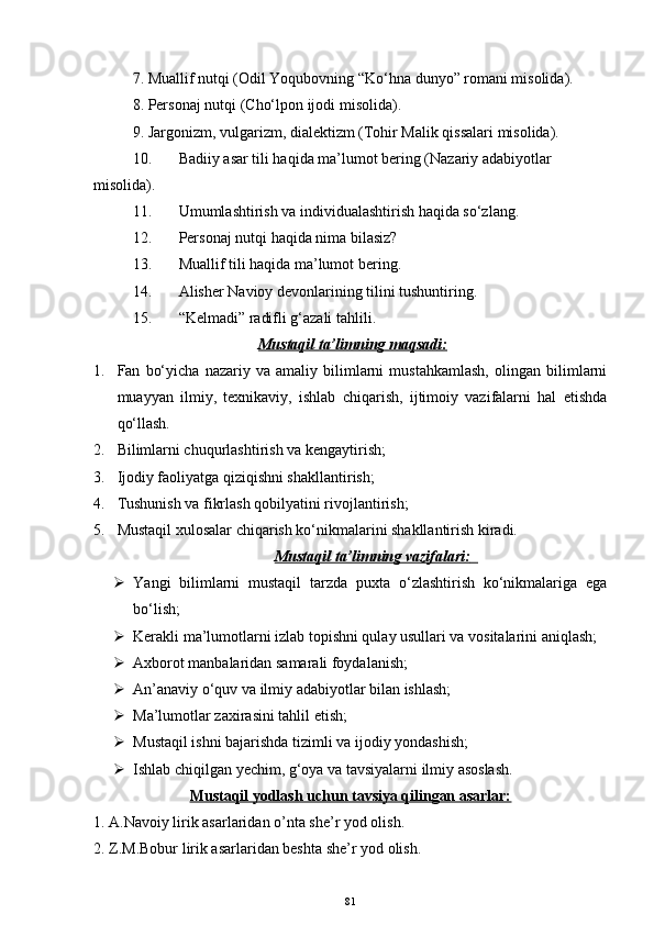 7. Muallif nutqi  (Odil Yoqubovning “Ko‘hna dunyo” romani misolida) .
8. Personaj nutqi  (Cho‘lpon ijodi misolida).
9. Jargonizm, vulgarizm, dialektizm  (Tohir Malik qissalari misolida).
10. Badiiy asar tili haqida ma’lumot bering (Nazariy adabiyotlar 
misolida).
11. Umumlashtirish va individualashtirish haqida so‘zlang.
12. Personaj nutqi haqida nima bilasiz?
13. Muallif tili haqida ma’lumot bering.
14. Alisher Navioy devonlarining tilini tushuntiring.
15. “ Kelmadi ”  radifli g‘azali tahlili.
Mustaqil ta’limning maqsadi:
1. Fan   bo‘yicha   nazariy   va   amaliy   bilimlarni   mustahkamlash,   olingan   bilimlarni
muayyan   ilmiy,   texnikaviy,   ishlab   chiqarish,   ijtimoiy   vazifalarni   hal   etishda
qo‘llash.  
2. Bilimlarni chuqurlashtirish va kengaytirish;
3. Ijodiy faoliyatga qiziqishni shakllantirish;
4. Tushunish va fikrlash qobilyatini rivojlantirish;
5. Mustaqil xulosalar chiqarish ko‘nikmalarini shakllantirish kiradi.  
Mustaqil ta’limning vazifalari    :       
 Y a ngi   bilimlarni   mustaqil   tarzda   puxta   o‘zlashtirish   ko‘nikmalariga   ega
bo‘lish;
 Kerakli ma’lumotlarni izlab topishni qulay usullari va vositalarini aniqlash; 
 Axborot manbalaridan samarali foydalanish;
 An’anaviy o‘quv va ilmiy adabiyotlar bilan ishlash;
 Ma’lumotlar zaxirasini tahlil etish;
 Mustaqil ishni bajarishda tizimli va ijodiy yondashish;
 Ishlab chiqilgan  y echim, g‘oya va tavsiyalarni ilmiy asoslash.  
Mustaqil yodlash uchun tavsiya qilingan asarlar:
1. A.Navoiy lirik asarlaridan o’nta she’r yod olish.
2. Z.M.Bobur lirik asarlaridan beshta she’r yod olish.
81 