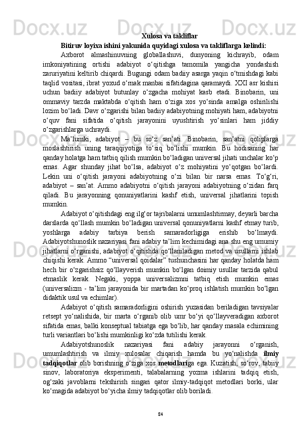 Xulosa va takliflar
Bitiruv loyixa ishini yakunida quyidagi xulosa va takliflarga kelindi:
Axborot   almashinuvning   globallashuvi,   dunyoning   kichrayib,   odam
imkoniyatining   ortishi   adabiyot   o‘qitishga   tamomila   yangicha   yondashish
zaruriyatini keltirib chiqardi. Bugungi odam badiiy asarga yaqin o‘tmishdagi kabi
taqlid vositasi, ibrat yoxud o‘rnak manbai sifatidagina qaramaydi. XXI asr kishisi
uchun   badiiy   adabiyot   butunlay   o‘zgacha   mohiyat   kasb   etadi.   Binobarin,   uni
ommaviy   tarzda   maktabda   o‘qitish   ham   o‘ziga   xos   yo‘sinda   amalga   oshirilishi
lozim bo‘ladi. Davr o‘zgarishi bilan badiiy adabiyotning mohiyati ham, adabiyotni
o‘quv   fani   sifatida   o‘qitish   jarayonini   uyushtirish   yo‘sinlari   ham   jiddiy
o‘zgarishlarga uchraydi.
Ma’lumki,   adabiyot   –   bu   so‘z   san’ati.   Binobarin,   san’atni   qoliplarga
moslashtirish   uning   taraqqiyotiga   to‘siq   bo‘lishi   mumkin.   Bu   hodisaning   har
qanday holatga ham tatbiq qilish mumkin bo‘ladigan universal jihati unchalar ko‘p
emas.   Agar   shunday   jihat   bo‘lsa,   adabiyot   o‘z   mohiyatini   yo‘qotgan   bo‘lardi.
Lekin   uni   o‘qitish   jarayoni   adabiyotning   o‘zi   bilan   bir   narsa   emas.   To‘g‘ri,
adabiyot   –   san’at.   Ammo   adabiyotni   o‘qitish   jarayoni   adabiyotning   o‘zidan   farq
qiladi.   Bu   jarayonning   qonuniyatlarini   kashf   etish,   universal   jihatlarini   topish
mumkin. 
Adabiyot o‘qitishdagi eng ilg‘or tajribalarni umumlashtirmay, deyarli barcha
darslarda qo‘llash mumkin bo‘ladigan universal qonuniyatlarni kashf etmay turib,
yoshlarga   adabiy   tarbiya   berish   samaradorligiga   erishib   bo‘lmaydi.
Adabiyotshunoslik nazariyasi fani adabiy ta’lim kechimidagi ana shu eng umumiy
jihatlarni o‘rganishi, adabiyot o‘qitishda qo‘llaniladigan metod va usullarni ishlab
chiqishi kerak. Ammo “universal qoidalar” tushunchasini har qanday holatda ham
hech   bir   o‘zgarishsiz   qo‘llayverish   mumkin   bo‘lgan   doimiy   usullar   tarzida   qabul
etmaslik   kerak.   Negaki,   yoppa   universalizmni   tatbiq   etish   mumkin   emas
(universalizm   -   ta’lim   jarayonida   bir   martadan   ko‘proq   ishlatish   mumkin  bo‘lgan
didaktik usul va echimlar). 
Adabiyot   o‘qitish   samaradorligini   oshirish   yuzasidan   beriladigan   tavsiyalar
retsept   yo‘nalishida,   bir   marta   o‘rganib   olib   umr   bo‘yi   qo‘llayveradigan   axborot
sifatida emas, balki konseptual tabiatga ega bo‘lib, har qanday masala echimining
turli variantlari bo‘lishi mumkinligi ko‘zda tutilishi kerak.
Adabiyotshunoslik   nazariyasi   fani   adabiy   jarayonni   o‘rganish,
umumlashtirish   va   ilmiy   xulosalar   chiqarish   hamda   bu   yo‘nalishda   ilmiy
tadqiqotlar   olib  borishning   o‘ziga  xos   metodlari ga  ega.  Kuzatish,  so‘rov,  tabiiy
sinov,   laboratoriya   eksperimenti,   talabalarning   yozma   ishlarini   tadqiq   etish,
og‘zaki   javoblarni   tekshirish   singari   qator   ilmiy-tadqiqot   metodlari   borki,   ular
ko‘magida adabiyot bo‘yicha ilmiy tadqiqotlar olib boriladi. 
84 