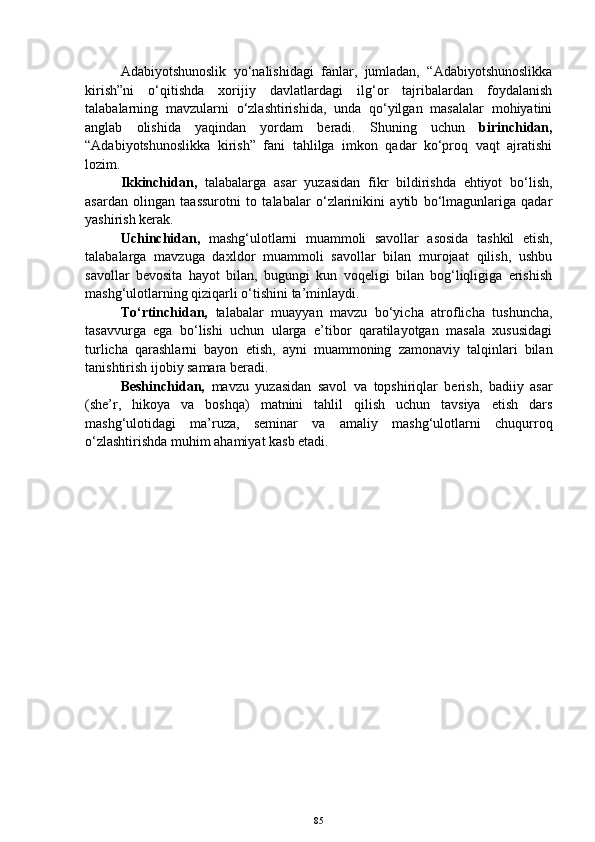 Adabiyotshunoslik   yo‘nalishidagi   fanlar,   jumladan,   “Adabiyotshunoslikka
kirish”ni   o‘qitishda   xorijiy   davlatlardagi   ilg‘or   tajribalardan   foydalanish
talabalarning   mavzularni   o‘zlashtirishida,   unda   qo‘yilgan   masalalar   mohiyatini
anglab   olishida   yaqindan   yordam   beradi.   Shuning   uchun   birinchidan,
“Adabiyotshunoslikka   kirish”   fani   tahlilga   imkon   qadar   ko‘proq   vaqt   ajratishi
lozim. 
Ikkinchidan,   talabalarga   asar   yuzasidan   fikr   bildirishda   ehtiyot   bo‘lish,
asardan   olingan   taassurotni   to   talabalar   o‘zlarinikini   aytib   bo‘lmagunlariga   qadar
yashirish kerak. 
Uchinchidan,   mashg‘ulotlarni   muammoli   savollar   asosida   tashkil   etish,
talabalarga   mavzuga   daxldor   muammoli   savollar   bilan   murojaat   qilish,   ushbu
savollar   bevosita   hayot   bilan,   bugungi   kun   voqeligi   bilan   bog‘liqligiga   erishish
mashg‘ulotlarning qiziqarli o‘tishini ta’minlaydi.
To‘rtinchidan,   talabalar   muayyan   mavzu   bo‘yicha   atroflicha   tushuncha,
tasavvurga   ega   bo‘lishi   uchun   ularga   e’tibor   qaratilayotgan   masala   xususidagi
turlicha   qarashlarni   bayon   etish,   ayni   muammoning   zamonaviy   talqinlari   bilan
tanishtirish ijobiy samara beradi.
Beshinchidan,   mavzu   yuzasidan   savol   va   topshiriqlar   berish,   badiiy   asar
(she’r,   hikoya   va   boshqa)   matnini   tahlil   qilish   uchun   tavsiya   etish   dars
mashg‘ulotidagi   ma’ruza,   seminar   va   amaliy   mashg‘ulotlarni   chuqurroq
o‘zlashtirishda muhim ahamiyat kasb etadi.
85 