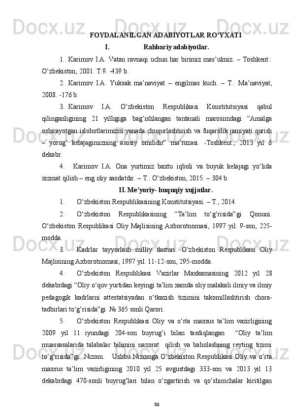 FOYDALANILGAN ADABIYOTLAR RO‘YXATI
I. Rahbariy adabiyotlar.
1. Karimov  I.A.  Vatan  ravnaqi  uchun  har  birimiz   mas’ulmiz.  –  Toshkent.:
O‘zbekiston, 2001. T.9. -439 b.
2. Karimov   I.A.   Yuksak   ma’naviyat   –   engilmas   kuch.   –   T.:   Ma’naviyat,
2008. -176 b.
3. Karimov   I.A.   O‘zbekiston   Respublikasi   Konstitutsiyasi   qabul
qilinganligining   21   yilligiga   bag‘ishlangan   tantanali   marosimdagi   “Amalga
oshirayotgan islohotlarimizni yanada chuqurlashtirish va fuqarolik jamiyati qurish
–   yorug‘   kelajagimizning   asosiy   omilidir”   ma’ruzasi.   -Toshkent.,   2013   yil   6
dekabr.
4.   Karimov   I.A.   Ona   yurtimiz   baxtu   iqboli   va   buyuk   kelajagi   yo‘lida
xizmat qilish – eng oliy saodatdir. – T.: O‘zbekiston, 2015. – 304 b.
II. Me’yoriy- huquqiy xujjatlar.
1. O‘zbekiston Respublikasining Konstitutsiyasi. – T., 2014. 
2. O‘zbekiston   Respublikasining   “Ta’lim   to‘g‘risida”gi   Qonuni.
O‘zbekiston   Respublikasi   Oliy  Majlisining   Axborotnomasi,   1997  yil.   9-son,   225-
modda.
3. Kadrlar   tayyorlash   milliy   dasturi.   O‘zbekiston   Respublikasi   Oliy
Majlisining Axborotnomasi, 1997 yil. 11-12-son, 295-modda.
4. O‘zbekiston   Respublikasi   Vazirlar   Maxkamasining   2012   yil   28
dekabrdagi “ Oliy o‘quv yurtidan keyingi ta’lim  xamda oliy malakali ilmiy va ilmiy
pedagogik   kadrlarni   attestatsiyadan   o‘tkazish   tizimini   takomillashtirish   chora-
tadbirlari to‘g‘risida”gi   №  365  sonli Qarori.
5. O‘zbekiston   Respublikasi   Oliy   va   o‘rta   maxsus   ta’lim   vazirligining
2009   yil   11   iyundagi   204-son   buyrug‘i   bilan   tasdiqlangan     “Oliy   ta’lim
muassasalarida   talabalar   bilimini   nazorat     qilish   va   baholashning   reyting   tizimi
to‘g‘risida”gi     Nizom.       Ushbu   Nizomga   O‘zbekiston   Respublikasi   Oliy   va   o‘rta
maxsus   ta’lim   vazirligining   2010   yil   25   avgustdagi   333-son   va   2013   yil   13
dekabrdagi   470-sonli   buyrug‘lari   bilan   o‘zgartirish   va   qo‘shimchalar   kiritilgan
86 