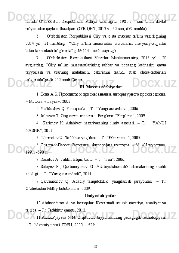 hamda   O‘zbekiston   Respublikasi   Adliya   vazirligida   1981-2   -   son   bilan   davlat
ro‘yxatidan qayta o‘tkazilgan. (O‘R QHT, 2013 y., 50-son, 659-modda).
6. O‘zbekiston   Respublikasi   Oliy   va   o‘rta   maxsus   ta’lim   vazirligining
2014   yil     31   martdagi     “Oliy   ta’lim   muasasalari   talabalarini   me’yoriy-xujjatlar
bilan ta’minlash to‘g‘risida”gi № 114 - sonli buyrug‘i.
7. O‘zbekiston   Respublikasi   Vazirlar   Mahkamasining   2015   yil     20
avgustdagi   “ Oliy   ta’lim   muassasalarining   rahbar   va   pedagog   kadrlarini   qayta
tayyorlash   va   ularning   malakasini   oshirishni   tashkil   etish   chora-tadbirlari
to‘g‘risida”gi №  242- sonli Qarori.
III. Maxsus adabiyotlar.
1. Есин A.Б. Принципы и приемы анализа литературного производения.
– Москва: «Наука», 2002.
2. Yo‘ldoshev Q. Yoniq so‘z. – T.: “Yangi asr avlodi”, 2006.
3. Jo‘raуev T. Ong oqimi modern. – Farg‘ona: “Farg‘ona”, 2009.
4.   Karimov   H.   Adabiyot   nazariyasining   ilmiy   asoslari.   –   T.:     “YANGI
NASHR”, 2011.
5.  Normatov U. Tafakkur yog‘dusi. – T.: “Fikr-media”, 2005. 
6. Ортега-й-Гассет.   Эстетика.   Философия   културы.   –   M :   «Искусство»,
1991. -590 с.
7. Rasulov A. Tahlil, talqin, baho. – T.: “Fan”, 2006.
8. Salaуev   F.,   Qurboniyozov   G.   Adabiyotshunoslik   atamalarining   izohli
so‘zligi. – T.: “Yangi asr avlodi”, 2011. 
9. Qahramonov   Q.   Adabiy   tanqidchilik:   yangilanish   jarayonlari.   –   T.:
O‘zbekiston Milliy kutubxonasi, 2009.
Ilmiy adabiyotlar:
10. Abduqodirov   A.   va   boshqalar.   Keys   stadi   uslubi:   nazariya,   amaliyot   va
tajriba. – T.: Tafakkur qanoti, 2012.
11. Azizxo‘ja у eva N.N. O‘qituvchi tayyorlashning pedagogik texnologiyasi.
– T.: Nizomiy nomli TDPU, 2000. – 52 b.
87 