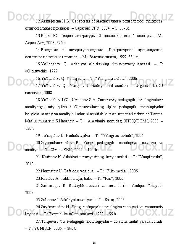12. Акинфиева   Н.В.   Стратегия   образователного   технологии:   сущность,
отличительные признаки . –  Саратов :  СГУ , 2004. –  С . 11-16.
13. Борев   Ю.   Теория   литературы .   Энциклопедический   словарь.   –   M .:
Асрел-Аст, 2003. 576 с.
14. Введение   в   литературоведение.   Литературное   производение:
основные понятия и термины. –  M .:  Высшая школа ,   1999.  554 с.
15. Yo‘ldoshev   Q.   Adabiyot   o‘qitishning   ilmiy-nazariy   asoslari.   –   T:
«O‘qituvchi», 1997. 
16. Yo‘ldoshev Q. Yoniq so‘z. – T.: “Yangi asr avlodi”, 2006.
17. Yo‘ldoshev   Q.,   Yusupov   J.   Badiiy   tahlil   asoslari.   –   Urganch:   UrDU
nashriyoti, 2008.
18. Yo‘ldoshev J.G‘., Usmonov S.A. Zamonaviy pedagogik texnologiyalarni
amaliyotga   joriy   qilish   /   O‘qituvchilarning   ilg‘or   pedagogik   texnologiyalar
bo‘yicha nazariy va amaliy bilimlarini oshirish kurslari trenerlari uchun qo‘llanma.
Mas’ul   muharrir:   S.Hasanov.   –   T.:     A.Avloniy   nomidagi   XTXQTIOMI,   2008.   –
130 b.
19.  Jo‘raqulov U. Hududsiz jilva. – T.: “YAngi asr avlodi”, 2006.
20. Ziyomuhammedov   B.   Yangi   pedagogik   texnologiya:   nazariya   va
amaliyot. – T.:  Chinoz   ENK , 2002. – 124 b.
21.  Karimov H. Adabiyot nazariyasining ilmiy asoslari. – T.: “Vangi nashr”,
2010.
22. Normatov U. Tafakkur yog‘dusi. – T.: “Fikr-media”, 2005.
23. Rasulov A. Tahlil, talqin, baho. – T.: “Fan”, 2006.
24. Sarimsoqov   B.   Badiiylik   asoslari   va   mezonlari.   –   Andijon.   “Hayot”,
2005.
25. Sultonov I. Adabiyot nazariyasi.  –  T. :  Sharq. 2005.  
26. Saydaxmedov   N.   Yangi   pedagogik   texnologiya   mohiyati   va   zamonaviy
lo y ihasi. – T.:  Respublika t a’lim markaz i , 1999. –   55 b.
27. Tolipova J.Yu. Pedagogik texnologiyalar – do‘stona muhit yaratish omili.
– T.: YUNISEF, 2005. – 296 b.
88 