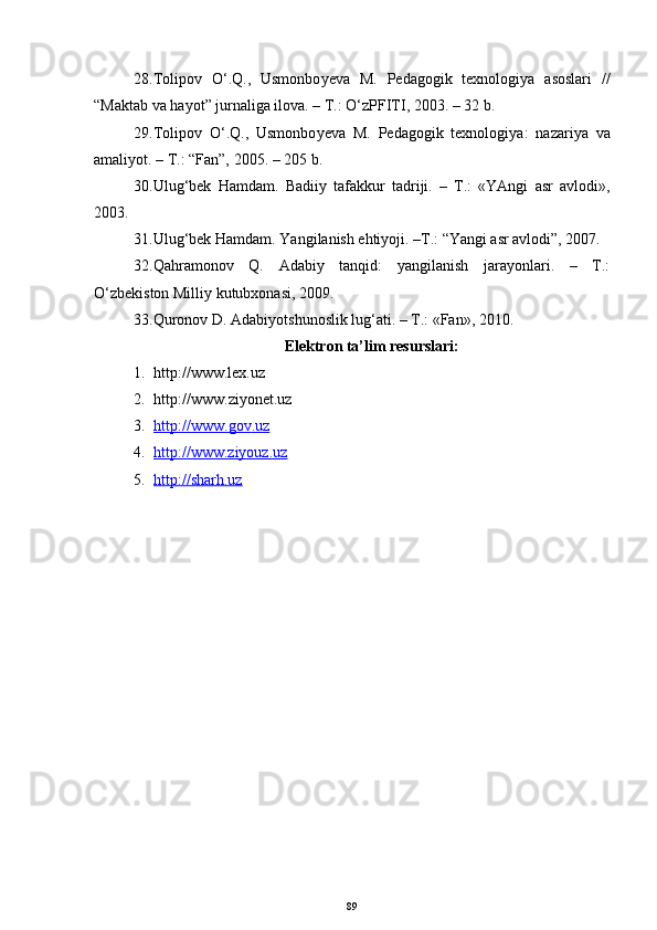 28. Tolipov   O‘.Q.,   Usmonbo у eva   M.   Pedagogik   texnologiya   asoslari   //
“ Maktab va hayot ”  jurnaliga ilova. – T.: O‘zPFITI, 2003. – 32 b. 
29. Tolipov   O‘.Q.,   Usmonbo у eva   M.   Pedagogik   texnologiya :   nazariya   va
amaliyot. – T.: “Fan”, 2005. – 205 b. 
30. Ulug‘bek   Hamdam.   Badiiy   tafakkur   tadriji.   –   T.:   «YAngi   asr   avlodi»,
2003.
31. Ulug‘bek Hamdam. Yangilanish ehtiyoji. –T.: “Yangi asr avlodi”, 2007.
32. Qahramonov   Q.   Adabiy   tanqid:   yangilanish   jarayonlari.   –   T.:
O‘zbekiston Milliy kutubxonasi, 2009.
33. Quronov D. Adabiyotshunoslik lug‘ati. – T.: «Fan», 2010.
Elektron ta’lim resurslari:
1. http://www.lex.uz
2. http://www. ziyonet .uz
3. http://www.    gov    .uz   
4. http://www.ziyouz.uz   
5. http://sharh.uz   
89 