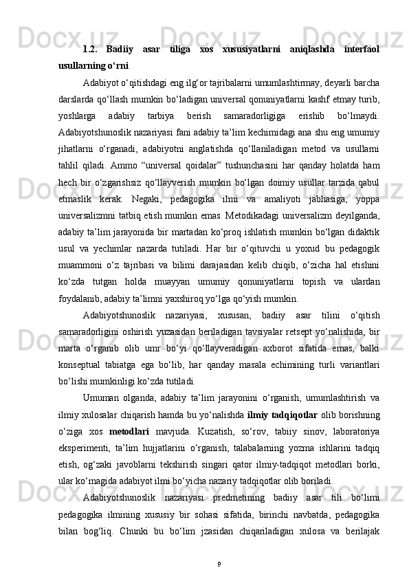 1.2.   Badiiy   asar   tiliga   xos   xususiyatlarni   aniqlashda   interfaol
usullarning o‘rni
Adabiyot o‘qitishdagi eng ilg‘or tajribalarni umumlashtirmay, deyarli barcha
darslarda qo‘llash mumkin bo‘ladigan universal qonuniyatlarni kashf etmay turib,
yoshlarga   adabiy   tarbiya   berish   samaradorligiga   erishib   bo‘lmaydi.
Adabiyotshunoslik nazariyasi fani adabiy ta’lim kechimidagi ana shu eng umumiy
jihatlarni   o‘rganadi,   adabiyotni   anglatishda   qo‘llaniladigan   metod   va   usullarni
tahlil   qiladi.   Ammo   “universal   qoidalar”   tushunchasini   har   qanday   holatda   ham
hech   bir   o‘zgarishsiz   qo‘llayverish   mumkin   bo‘lgan   doimiy   usullar   tarzida   qabul
etmaslik   kerak.   Negaki,   pedagogika   ilmi   va   amaliyoti   jabhasiga,   yoppa
universalizmni tatbiq etish mumkin emas. Metodikadagi universalizm deyilganda,
adabiy ta’lim jarayonida bir  martadan ko‘proq ishlatish mumkin bo‘lgan didaktik
usul   va   yechimlar   nazarda   tutiladi.   Har   bir   o‘qituvchi   u   yoxud   bu   pedagogik
muammoni   o‘z   tajribasi   va   bilimi   darajasidan   kelib   chiqib,   o‘zicha   hal   etishini
ko‘zda   tutgan   holda   muayyan   umumiy   qonuniyatlarni   topish   va   ulardan
foydalanib, adabiy ta’limni yaxshiroq yo‘lga qo‘yish mumkin. 
Adabiyotshunoslik   nazariyasi,   xususan,   badiiy   asar   tilini   o‘qitish
samaradorligini   oshirish   yuzasidan   beriladigan   tavsiyalar   retsept   yo‘nalishida,   bir
marta   o‘rganib   olib   umr   bo‘yi   qo‘llayveradigan   axborot   sifatida   emas,   balki
konseptual   tabiatga   ega   bo‘lib,   har   qanday   masala   echimining   turli   variantlari
bo‘lishi mumkinligi ko‘zda tutiladi.
Umuman   olganda,   adabiy   ta’lim   jarayonini   o‘rganish,   umumlashtirish   va
ilmiy xulosalar chiqarish hamda bu yo‘nalishda   ilmiy tadqiqotlar   olib borishning
o‘ziga   xos   metodlari   mavjuda.   Kuzatish,   so‘rov,   tabiiy   sinov,   laboratoriya
eksperimenti,   ta’lim   hujjatlarini   o‘rganish,   talabalarning   yozma   ishlarini   tadqiq
etish,   og‘zaki   javoblarni   tekshirish   singari   qator   ilmiy-tadqiqot   metodlari   borki,
ular ko‘magida adabiyot ilmi bo‘yicha nazariy tadqiqotlar olib boriladi. 
Adabiyotshunoslik   nazariyasi   predmetining   badiiy   asar   tili   bo‘limi
pedagogika   ilmining   xususiy   bir   sohasi   sifatida,   birinchi   navbatda,   pedagogika
bilan   bog‘liq.   Chunki   bu   bo‘lim   jzasidan   chiqariladigan   xulosa   va   berilajak
9 