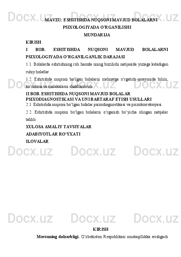 MAVZU: ESHITISHDA NUQSONI MAVJUD BOLALARNI 
PSIXOLOGIYADA O’RGANILISHI
MUNDARIJA
KIRISH
I   BOB.   ESHITISHDA   NUQSONI   MAVJUD   BOLALARNI
PSIXOLOGIYADA O’RGANILGANLIK DARAJASI
1.1. Bolalarda eshitishning roli hamda uning buzilishi natijasida yuzaga keladigan
ruhiy  holatlar
1.2.   Eshitishda   nuqsoni   bo‘lgan   bolalarni   mehnatga   o‘rgatish   jarayonida   bilim,
ko‘nikma va malakalarni shakllantirish 
II BOB.  ESHITISHDA  NUQSONI  MAVJUD BOLALAR 
PSIXODIAGNOSTIKASI VA UNI BARTARAF ETISH USULLARI
2.1. Eshitishda nuqsoni bo‘lgan bolalar psixodiagnostikasi va psixokorreksiyasi
2.2.   Eshitishda   nuqsoni   bo‘lgan   bolalarni   o‘rganish   bo‘yicha   olingan   natijalar
tahlili
XULOSA AMALIY TAVSIYALAR 
ADABIYOTLAR RO‘YXATI 
ILOVALAR
KIRISH 
Mavzuning   dolzarbligi.   O‘zbekiston   Respublikasi   mustaqillikka   erishgach 