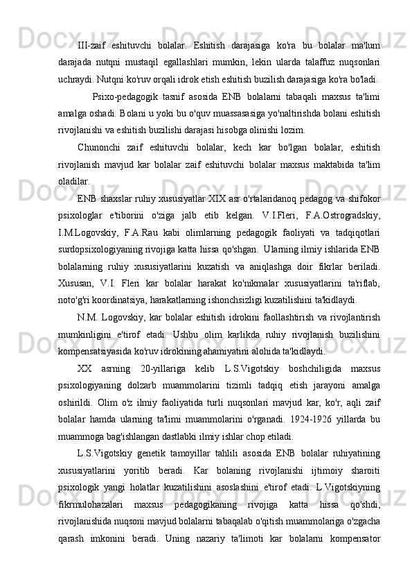 III-zaif   eshituvchi   bolalar.   Eshitish   darajasiga   ko'ra   bu   bolalar   ma'lum
darajada   nutqni   mustaqil   egallashlari   mumkin,   lekin   ularda   talaffuz   nuqsonlari
uchraydi. Nutqni ko'ruv orqali idrok etish eshitish buzilish darajasiga ko'ra bo'ladi.
      Psixo-pedagogik   tasnif   asosida   ENB   bolalarni   tabaqali   maxsus   ta'limi
amalga oshadi. Bolani u yoki bu o'quv muassasasiga yo'naltirishda bolani eshitish
rivojlanishi va eshitish buzilishi darajasi hisobga olinishi lozim.  
Chunonchi   zaif   eshituvchi   bolalar,   kech   kar   bo'lgan   bolalar,   eshitish
rivojlanish   mavjud   kar   bolalar   zaif   eshituvchi   bolalar   maxsus   maktabida   ta'lim
oladilar. 
ENB shaxslar ruhiy xususiyatlar XIX asr o'rtalaridanoq pedagog va shifokor
psixologlar   e'tiborini   o'ziga   jalb   etib   kelgan.   V.I.Fleri,   F.A.Ostrogradskiy,
I.M.Logovskiy,   F.A.Rau   kabi   olimlarning   pedagogik   faoliyati   va   tadqiqotlari
surdopsixologiyaning rivojiga katta hissa qo'shgan.  Ularning ilmiy ishlarida ENB
bolalarning   ruhiy   xususiyatlarini   kuzatish   va   aniqlashga   doir   fikrlar   beriladi.
Xususan,   V.I.   Fleri   kar   bolalar   harakat   ko'nikmalar   xususiyatlarini   ta'riflab,
noto'g'ri koordinatsiya, harakatlarning ishonchsizligi kuzatilishini ta'kidlaydi. 
N.M.   Logovskiy,   kar   bolalar   eshitish   idrokini   faollashtirish   va   rivojlantirish
mumkinligini   e'tirof   etadi.   Ushbu   olim   karlikda   ruhiy   rivojlanish   buzilishini
kompensatsiyasida ko'ruv idrokining ahamiyatini alohida ta'kidlaydi. 
XX   asrning   20-yillariga   kelib   L.S.Vigotskiy   boshchiligida   maxsus
psixologiyaning   dolzarb   muammolarini   tizimli   tadqiq   etish   jarayoni   amalga
oshirildi.   Olim   o'z   ilmiy   faoliyatida   turli   nuqsonlari   mavjud   kar,   ko'r,   aqli   zaif
bolalar   hamda   ularning   ta'limi   muammolarini   o'rganadi.   1924-1926   yillarda   bu
muammoga bag'ishlangan dastlabki ilmiy ishlar chop etiladi. 
L.S.Vigotskiy   genetik   tamoyillar   tahlili   asosida   ENB   bolalar   ruhiyatining
xususiyatlarini   yoritib   beradi.   Kar   bolaning   rivojlanishi   ijtimoiy   sharoiti
psixologik   yangi   holatlar   kuzatilishini   asoslashini   e'tirof   etadi.   L.Vigotskiyning
fikrmulohazalari   maxsus   pedagogikaning   rivojiga   katta   hissa   qo'shdi,
rivojlanishida nuqsoni mavjud bolalarni tabaqalab o'qitish muammolariga o'zgacha
qarash   imkonini   beradi.   Uning   nazariy   ta'limoti   kar   bolalarni   kompensator 