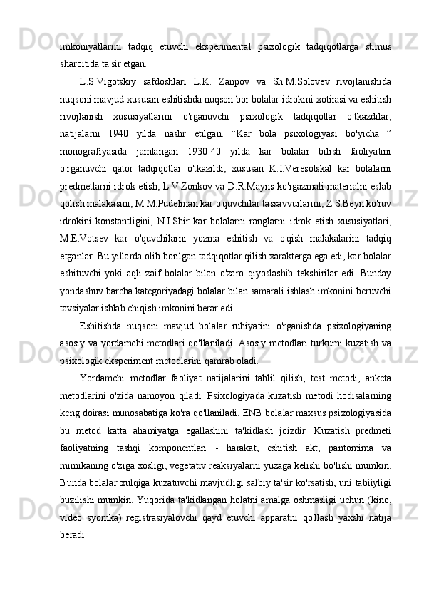 imkoniyatlarini   tadqiq   etuvchi   eksperimental   psixologik   tadqiqotlarga   stimus
sharoitida ta'sir etgan. 
L.S.Vigotskiy   safdoshlari   L.K.   Zanpov   va   Sh.M.Solovev   rivojlanishida
nuqsoni mavjud xususan eshitishda nuqson bor bolalar idrokini xotirasi va eshitish
rivojlanish   xususiyatlarini   o'rganuvchi   psixologik   tadqiqotlar   o'tkazdilar,
natijalarni   1940   yilda   nashr   etilgan.   “Kar   bola   psixologiyasi   bo'yicha   ”
monografiyasida   jamlangan   1930-40   yilda   kar   bolalar   bilish   faoliyatini
o'rganuvchi   qator   tadqiqotlar   o'tkazildi,   xususan   K.I.Veresotskal   kar   bolalarni
predmetlarni idrok etish, L.V.Zonkov va D.R.Mayns ko'rgazmali materialni eslab
qolish malakasini, M.M.Pudelman kar o'quvchilar tassavvurlarini, Z.S.Beyn ko'ruv
idrokini   konstantligini,   N.I.Shir   kar   bolalarni   ranglarni   idrok   etish   xususiyatlari,
M.E.Votsev   kar   o'quvchilarni   yozma   eshitish   va   o'qish   malakalarini   tadqiq
etganlar. Bu yillarda olib borilgan tadqiqotlar qilish xarakterga ega edi, kar bolalar
eshituvchi   yoki   aqli   zaif   bolalar   bilan   o'zaro   qiyoslashib   tekshirilar   edi.   Bunday
yondashuv barcha kategoriyadagi bolalar bilan samarali ishlash imkonini beruvchi
tavsiyalar ishlab chiqish imkonini berar edi. 
Eshitishda   nuqsoni   mavjud   bolalar   ruhiyatini   o'rganishda   psixologiyaning
asosiy va yordamchi metodlari qo'llaniladi. Asosiy metodlari turkumi kuzatish va
psixologik eksperiment metodlarini qamrab oladi.  
Yordamchi   metodlar   faoliyat   natijalarini   tahlil   qilish,   test   metodi,   anketa
metodlarini   o'zida   namoyon   qiladi.   Psixologiyada   kuzatish   metodi   hodisalarning
keng doirasi munosabatiga ko'ra qo'llaniladi. ENB bolalar maxsus psixologiyasida
bu   metod   katta   ahamiyatga   egallashini   ta'kidlash   joizdir.   Kuzatish   predmeti
faoliyatning   tashqi   komponentlari   -   harakat,   eshitish   akt,   pantomima   va
mimikaning o'ziga xosligi, vegetativ reaksiyalarni yuzaga kelishi bo'lishi mumkin.
Bunda bolalar xulqiga kuzatuvchi mavjudligi salbiy ta'sir ko'rsatish, uni tabiiyligi
buzilishi  mumkin. Yuqorida ta'kidlangan holatni  amalga oshmasligi  uchun (kino,
video   syomka)   registrasiyalovchi   qayd   etuvchi   apparatni   qo'llash   yaxshi   natija
beradi.  