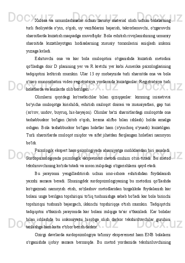 Xulosa   va   umumlashmalar   uchun   zaruriy   material   olish   uchun   bolalarning
turli   faoliyatda   o'yin,   o'qish,   uy   vazifalarini   bajarish,   takrorlanuvchi,   o'zgaruvchi
sharoitlarda kuzatish maqsadga muvofiqdir. Bola eshitish rivojlanishining umumiy
sharoitida   kuzatilayotgan   hodisalarning   xususiy   tomonlarini   aniqlash   imkoni
yuzaga keladi. 
Eshituvchi   ona   va   kar   bola   muloqotini   o'rganishda   kuzatish   metodini
qo'llashga   doir   D   planining   yer   va   R   kretchi   yer   kabi   Amerika   psixologlarining
tadqiqotini   keltirish   mumkin.   Ular   13   oy   mobaynida   turli   sharoitda   ona   va   bola
o'zaro munosabatini video registratsiya yordamida kuzatganlar. Registratsiya turli
holatlarda va kunlarda olib borilgan.  
Olimlarni   quyidagi   ko'rsatkichlar   bilan   qiziqqanlar:   kimning   inisiativisi
bo'yicha   muloqotga   kirishildi,   eshitish   muloqot   doirasi   va   xususiyatlari,   gap   turi
(so'rov,   undov,   buyruq,   his-hayajon).   Olimlar   ba'zi   sharoitlardagi   muloqotda   ona
tashabbuskor   bo'lgan   (kitob   o'qish,   kesma   alifbo   bilan   ishlash)   holda   amalga
oshgan.   Bola   tashabbuskor   bo'lgan   holatlar   ham   (o'yinchoq   o'ynash)   kuzatilgan.
Turli sharoitlarda muloqot  miqdor va sifat  jihatdan farqlangan holatlari  namoyon
bo'ldi. 
Psixologik ekspert ham psixologiyada ahamiyatga moliklaridan biri sanaladi.
Surdopsixologiyada  psixologik eksprement  metodi  muhim  o'rin tutadi. Bu metod
tekshiruvchining ko'zda tutadi va inson xulqidagi o'zgarishlarni qayd etadi.  
Bu   jarayonni   yengillashtirish   uchun   imo-ishora   eshitishdan   foydalanish
yaxshi   samara   beradi.   Shuningdek   surdopsixologiyaning   bu   metodini   qo'llashda
ko'rgazmali   namoyish   etish,   so'zlashuv   metodlaridan   birgalikda   foydalanish   kar
bolani unga berilgan topshiriqni to'liq tushunishga sabab bo'ladi kar bola birinchi
topshiriqni   tushunib   bajargach,   ikkinchi   topshiriqqa   o'tish   mumkin.   Tadqiqotchi
tadqiqotni   o'tkazish   jarayonida   kar   bolani   xulqiga   ta'sir   o'tkaziladi.   Kar   bolalar
bilan   ishlashda   bu   imkoniyatni   hisobga   olish   darkor   tekshiriluvchilar   guruhini
tanlashga ham katta e'tibor berish darkor.  
Oxirgi   davrlarda   surdopsixologiya   ta'limiy   eksperement   ham   ENB   bolalarni
o'rganishda   ijobiy   samara   bermoqda.   Bu   metod   yordamida   tekshiriluvchining 