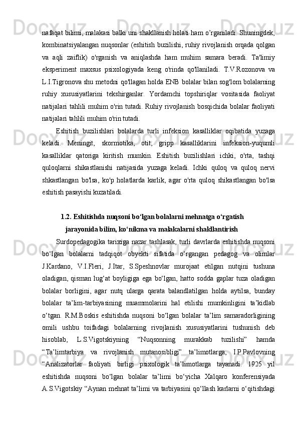 nafaqat bilimi, malakasi balki uni shakllanish holati ham o’rganiladi. Shuningdek,
kombinatsiyalangan nuqsonlar (eshitish buzilishi, ruhiy rivojlanish orqada qolgan
va   aqli   zaiflik)   o'rganish   va   aniqlashda   ham   muhim   samara   beradi.   Ta'limiy
eksperiment   maxsus   psixologiyada   keng   o'rinda   qo'llaniladi.   T.V.Rozonova   va
L.I.Tigronova shu metodni qo'llagan holda ENB bolalar bilan sog'lom bolalarning
ruhiy   xususiyatlarini   tekshirganlar.   Yordamchi   topshiriqlar   vositasida   faoliyat
natijalari tahlili muhim o'rin tutadi. Ruhiy rivojlanish bosqichida bolalar faoliyati
natijalari tahlili muhim o'rin tutadi.  
Eshitish   buzilishlari   bolalarda   turli   infeksion   kasalliklar   oqibatida   yuzaga
keladi.   Meningit,   skormotika,   otit,   gripp   kasalliklarini   infeksion-yuqumli
kasalliklar   qatoriga   kiritish   mumkin.   Eshitish   buzilishlari   ichki,   o'rta,   tashqi
quloqlarni   shikastlanishi   natijasida   yuzaga   keladi.   Ichki   quloq   va   quloq   nervi
shkastlangan   bo'lsa,   ko'p   holatlarda   karlik,   agar   o'rta   quloq   shikastlangan   bo'lsa
eshitish pasayishi kuzatiladi. 
    
1.2.   Eshitishda nuqsoni bo‘lgan bolalarni mehnatga o‘rgatish 
jarayonida bilim, ko‘nikma va malakalarni shakllantirish  
Surdopedagogika   tarixiga  nazar  tashlasak,   turli  davrlarda   eshitishda   nuqsoni
bo‘lgan   bolalarni   tadqiqot   obyekti   sifatida   o‘rgangan   pedagog   va   olimlar
J.Kardano,   V.I.Fleri,   J.Itar,   S.Speshnovlar   murojaat   etilgan   nutqini   tushuna
oladigan,   qisman   lug‘at   boyligiga   ega   bo‘lgan,   hatto   sodda   gaplar   tuza   oladigan
bolalar   borligini,   agar   nutq   ularga   qarata   balandlatilgan   holda   aytilsa,   bunday
bolalar   ta’lim-tarbiyasining   muammolarini   hal   etilishi   mumkinligini   ta’kidlab
o‘tgan.   R.M.Boskis   eshitishda   nuqsoni   bo‘lgan   bolalar   ta’lim   samaradorligining
omili   ushbu   toifadagi   bolalarning   rivojlanish   xususiyatlarini   tushunish   deb
hisoblab,   L.S.Vigotskiyning   “Nuqsonning   murakkab   tuzilishi”   hamda
“Ta’limtarbiya   va   rivojlanish   mutanosibligi”   ta’limotlarga,   I.P.Pavlovning
“Analizatorlar   faoliyati   birligi   psixologik   ta’limotlarga   tayanadi.   1925   yil
eshitishda   nuqsoni   bo‘lgan   bolalar   ta’limi   bo‘yicha   Xalqaro   konferensiyada
A.S.Vigotskiy “Aynan mehnat ta’limi va tarbiyasini qo‘llash karlarni o‘qitishdagi
