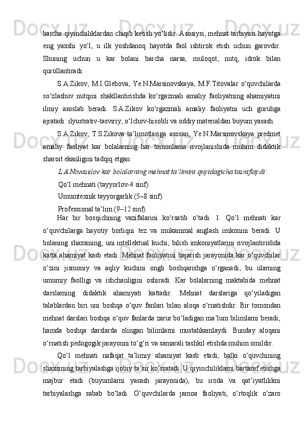 barcha qiyinchiliklardan chiqib ketish yo‘lidir. Asosiysi, mehnat tarbiyasi hayotga
eng   yaxshi   yo‘l,   u   ilk   yoshdanoq   hayotda   faol   ishtirok   etish   uchun   garovdir.
Shuning   uchun   u   kar   bolani   barcha   narsa,   muloqot,   nutq,   idrok   bilan
qurollantiradi. 
S.A.Zikov,   M.I.Glebova,   Ye.N.Marsinovskaya,   M.F.Titovalar   o‘quvchilarda
so‘zlashuv   nutqini   shakllantirishda   ko‘rgazmali   amaliy   faoliyatning   ahamiyatini
ilmiy   asoslab   beradi.   S.A.Zikov   ko‘rgazmali   amaliy   faoliyatni   uch   guruhga
ajratadi: ilyustrativ-tasviriy, o‘lchov-hisobli va oddiy materialdan buyum yasash. 
S.A.Zikov,   T.S.Zikova   ta’limotlariga   asosan,   Ye.N.Marsinovskaya   predmet
amaliy   faoliyat   kar   bolalarning   har   tomonlama   rivojlanishida   muhim   didaktik
sharoit ekanligini tadqiq etgan. 
L.A.Novaselov kar bolalarning mehnat ta’limini quyidagicha tasniflaydi: 
Qo‘l mehnati (tayyorlov-4 sinf) 
Umumtexnik tayyorgarlik (5–8 sinf) 
Professional ta’lim (9–12 sinf)  
Har   bir   bosqichning   vazifalarini   ko‘rsatib   o‘tadi:   1.   Qo‘l   mehnati   kar
o‘quvchilarga   hayotiy   borliqni   tez   va   mukammal   anglash   imkonini   beradi.   U
bolaning shaxsining,  uni  intellektual  kuchi, bilish imkoniyatlarini  rivojlantirishda
katta ahamiyat  kasb  etadi. Mehnat  faoliyatini  bajarish  jarayonida kar  o‘quvchilar
o‘zini   jismoniy   va   aqliy   kuchini   ongli   boshqarishga   o‘rganadi,   bu   ularning
umumiy   faolligi   va   ishchanligini   oshiradi.   Kar   bolalarning   maktabida   mehnat
darslarning   didaktik   ahamiyati   kattadir.   Mehnat   darslariga   qo‘yiladigan
talablardan   biri   uni   boshqa   o‘quv   fanlari   bilan   aloqa   o‘rnatishdir.   Bir   tomondan
mehnat darslari boshqa o‘quv fanlarda zarur bo‘ladigan ma’lum bilimlarni beradi,
hamda   boshqa   darslarda   olingan   bilimlarni   mustahkamlaydi.   Bunday   aloqani
o‘rnatish pedogogik jarayonni to‘g‘ri va samarali tashkil etishda muhim omildir. 
Qo‘l   mehnati   nafaqat   ta’limiy   ahamiyat   kasb   etadi,   balki   o‘quvchining
shaxsining tarbiyalashga ijobiy ta’sir ko‘rsatadi. U qiyinchiliklarni bartaraf etishga
majbur   etadi   (buyumlarni   yasash   jarayonida),   bu   iroda   va   qat’iyatlilikni
tarbiyalashga   sabab   bo‘ladi.   O‘quvchilarda   jamoa   faoliyati,   o‘rtoqlik   o‘zaro 