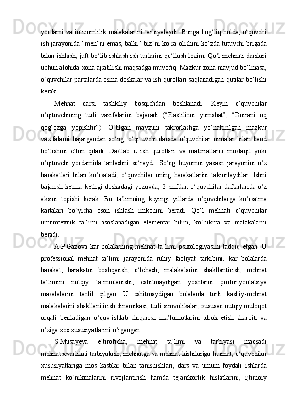 yordami  va intizomlilik malakalarini tarbiyalaydi. Bunga bog‘liq holda, o‘quvchi
ish jarayonida “men”ni emas, balki “biz”ni ko‘ra olishini ko‘zda tutuvchi brigada
bilan ishlash, juft bo‘lib ishlash ish turlarini qo‘llash lozim. Qo‘l mehnati darslari
uchun alohida xona ajratilishi maqsadga muvofiq. Mazkur xona mavjud bo‘lmasa,
o‘quvchilar partalarda osma doskalar va ish qurollari saqlanadigan qutilar bo‘lishi
kerak. 
Mehnat   darsi   tashkiliy   bosqichdan   boshlanadi.   Keyin   o‘quvchilar
o‘qituvchining   turli   vazifalarini   bajaradi   (“Plastilinni   yumshat”,   “Doirani   oq
qog‘ozga   yopishtir”).   O‘tilgan   mavzuni   takrorlashga   yo‘naltirilgan   mazkur
vazifalarni   bajargandan   so‘ng,   o‘qituvchi   darsda   o‘quvchilar   nimalar   bilan   band
bo‘lishini   e’lon   qiladi.   Dastlab   u   ish   qurollari   va   materiallarni   mustaqil   yoki
o‘qituvchi   yordamida   tanlashni   so‘raydi.   So‘ng   buyumni   yasash   jarayonini   o‘z
harakatlari   bilan   ko‘rsatadi,   o‘quvchilar   uning   harakatlarini   takrorlaydilar.   Ishni
bajarish   ketma–ketligi   doskadagi   yozuvda,   2-sinfdan   o‘quvchilar   daftarlarida   o‘z
aksini   topishi   kerak.   Bu   ta’limning   keyingi   yillarda   o‘quvchilarga   ko‘rsatma
kartalari   bo‘yicha   oson   ishlash   imkonini   beradi.   Qo‘l   mehnati   o‘quvchilar
umumtexnik   ta’limi   asoslanadigan   elementar   bilim,   ko‘nikma   va   malakalarni
beradi. 
A.P.Gazova   kar   bolalarning   mehnat   ta’limi   psixologiyasini   tadqiq   etgan.   U
professional–mehnat   ta’limi   jarayonida   ruhiy   faoliyat   tarkibini,   kar   bolalarda
harakat,   harakatni   boshqarish,   o‘lchash,   malakalarini   shakllantirish,   mehnat
ta’limini   nutqiy   ta’minlanishi,   eshitmaydigan   yoshlarni   proforiyentatsiya
masalalarini   tahlil   qilgan.   U   eshitmaydigan   bolalarda   turli   kasbiy-mehnat
malakalarini shakllanitirish dinamikasi, turli simvolikalar, xususan nutqiy muloqot
orqali   beriladigan   o‘quv-ishlab   chiqarish   ma’lumotlarini   idrok   etish   sharoiti   va
o‘ziga xos xususiyatlarini o‘rgangan. 
S.Musayeva   e’tiroficha,   mehnat   ta’limi   va   tarbiyasi   maqsadi
mehnatsevarlikni tarbiyalash, mehnatga va mehnat kishilariga hurmat, o‘quvchilar
xususiyatlariga   mos   kasblar   bilan   tanishishlari,   dars   va   umum   foydali   ishlarda
mehnat   ko‘nikmalarini   rivojlantirish   hamda   tejamkorlik   hislatlarini,   ijtimoiy 