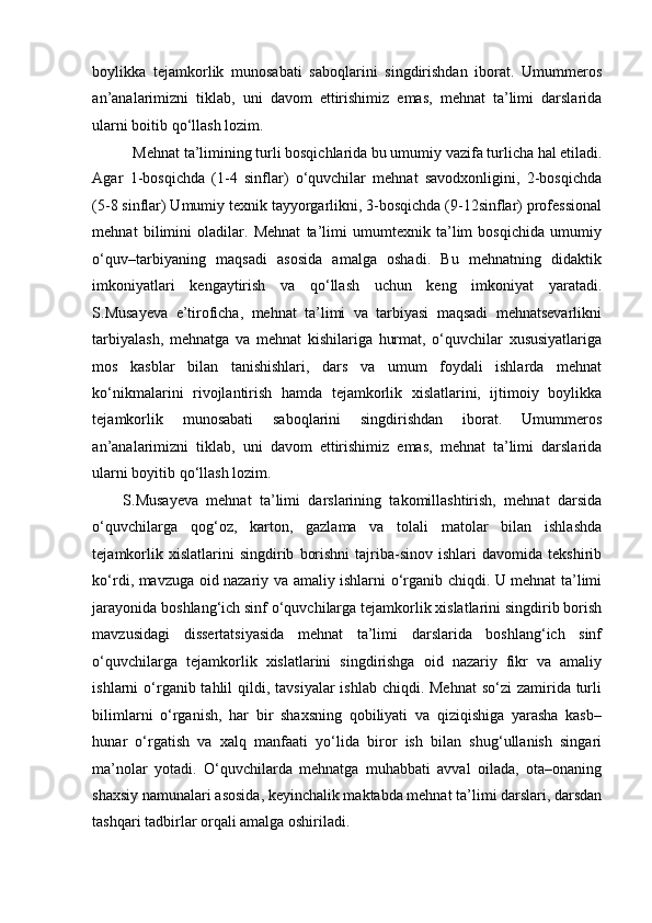 boylikka   tejamkorlik   munosabati   saboqlarini   singdirishdan   iborat.   Umummeros
an’analarimizni   tiklab,   uni   davom   ettirishimiz   emas,   mehnat   ta’limi   darslarida
ularni boitib qo‘llash lozim. 
Mehnat ta’limining turli bosqichlarida bu umumiy vazifa turlicha hal etiladi. 
Agar   1-bosqichda   (1-4   sinflar)   o‘quvchilar   mehnat   savodxonligini,   2-bosqichda
(5-8 sinflar) Umumiy texnik tayyorgarlikni, 3-bosqichda (9-12sinflar) professional
mehnat   bilimini   oladilar.   Mehnat   ta’limi   umumtexnik   ta’lim   bosqichida   umumiy
o‘quv–tarbiyaning   maqsadi   asosida   amalga   oshadi.   Bu   mehnatning   didaktik
imkoniyatlari   kengaytirish   va   qo‘llash   uchun   keng   imkoniyat   yaratadi.
S.Musayeva   e’tiroficha,   mehnat   ta’limi   va   tarbiyasi   maqsadi   mehnatsevarlikni
tarbiyalash,   mehnatga   va   mehnat   kishilariga   hurmat,   o‘quvchilar   xususiyatlariga
mos   kasblar   bilan   tanishishlari,   dars   va   umum   foydali   ishlarda   mehnat
ko‘nikmalarini   rivojlantirish   hamda   tejamkorlik   xislatlarini,   ijtimoiy   boylikka
tejamkorlik   munosabati   saboqlarini   singdirishdan   iborat.   Umummeros
an’analarimizni   tiklab,   uni   davom   ettirishimiz   emas,   mehnat   ta’limi   darslarida
ularni boyitib qo‘llash lozim. 
S.Musayeva   mehnat   ta’limi   darslarining   takomillashtirish,   mehnat   darsida
o‘quvchilarga   qog‘oz,   karton,   gazlama   va   tolali   matolar   bilan   ishlashda
tejamkorlik   xislatlarini   singdirib   borishni   tajriba-sinov   ishlari   davomida  tekshirib
ko‘rdi, mavzuga oid nazariy va amaliy ishlarni o‘rganib chiqdi. U mehnat ta’limi
jarayonida boshlang‘ich sinf o‘quvchilarga tejamkorlik xislatlarini singdirib borish
mavzusidagi   dissertatsiyasida   mehnat   ta’limi   darslarida   boshlang‘ich   sinf
o‘quvchilarga   tejamkorlik   xislatlarini   singdirishga   oid   nazariy   fikr   va   amaliy
ishlarni  o‘rganib tahlil  qildi, tavsiyalar  ishlab chiqdi. Mehnat  so‘zi  zamirida turli
bilimlarni   o‘rganish,   har   bir   shaxsning   qobiliyati   va   qiziqishiga   yarasha   kasb–
hunar   o‘rgatish   va   xalq   manfaati   yo‘lida   biror   ish   bilan   shug‘ullanish   singari
ma’nolar   yotadi.   O‘quvchilarda   mehnatga   muhabbati   avval   oilada,   ota–onaning
shaxsiy namunalari asosida, keyinchalik maktabda mehnat ta’limi darslari, darsdan
tashqari tadbirlar orqali amalga oshiriladi.  