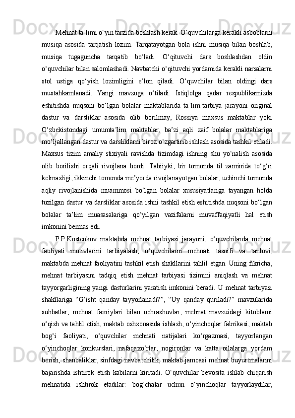 Mehnat ta’limi o‘yin tarzida boshlash kerak. O‘quvchilarga kerakli asboblarni
musiqa   asosida   tarqatish   lozim.   Tarqatayotgan   bola   ishni   musiqa   bilan   boshlab,
musiqa   tugaguncha   tarqatib   bo‘ladi.   O‘qituvchi   dars   boshlashdan   oldin
o‘quvchilar bilan salomlashadi. Navbatchi o‘qituvchi yordamida kerakli narsalarni
stol   ustiga   qo‘yish   lozimligini   e’lon   qiladi.   O‘quvchilar   bilan   oldingi   dars
mustahkamlanadi.   Yangi   mavzuga   o‘tiladi.   Istiqlolga   qadar   respublikamizda
eshitishda   nuqsoni   bo‘lgan   bolalar   maktablarida   ta’lim-tarbiya   jarayoni   original
dastur   va   darsliklar   asosida   olib   borilmay,   Rossiya   maxsus   maktablar   yoki
O‘zbekistondagi   umumta’lim   maktablar,   ba’zi   aqli   zaif   bolalar   maktablariga
mo‘ljallangan dastur va darsliklarni biroz o‘zgartirib ishlash asosida tashkil etiladi.
Maxsus   tizim   amaliy   stixiyali   ravishda   tizimdagi   ishning   shu   yo‘nalish   asosida
olib   borilishi   orqali   rivojlana   bordi.   Tabiiyki,   bir   tomonda   til   zaminida   to‘g‘ri
kelmasligi, ikkinchi tomonda me’yorda rivojlanayotgan bolalar, uchinchi tomonda
aqliy   rivojlanishida   muammosi   bo‘lgan   bolalar   xususiyatlariga   tayangan   holda
tuzilgan dastur va darsliklar asosida ishni tashkil etish eshitishda nuqsoni bo‘lgan
bolalar   ta’lim   muasasalariga   qo‘yilgan   vazifalarni   muvaffaqiyatli   hal   etish
imkonini bermas edi. 
P.P.Kostenkov   maktabda   mehnat   tarbiyasi   jarayoni,   o‘quvchilarda   mehnat
faoliyati   motivlarini   tarbiyalash,   o‘quvchilarni   mehnati   tasnifi   va   tanlovi,
maktabda  mehnat  faoliyatini  tashkil  etish  shakllarini   tahlil  etgan.  Uning fikricha,
mehnat   tarbiyasini   tadqiq   etish   mehnat   tarbiyasi   tizimini   aniqlash   va   mehnat
tayyorgarligining  yangi   dasturlarini   yaratish   imkonini   beradi.  U   mehnat   tarbiyasi
shakllariga   “G‘isht   qanday   tayyorlanadi?”,   “Uy   qanday   quriladi?”   mavzularida
suhbatlar,   mehnat   faxriylari   bilan   uchrashuvlar,   mehnat   mavzuidagi   kitoblarni
o‘qish va tahlil etish, maktab oshxonasida ishlash, o‘yinchoqlar fabrikasi, maktab
bog‘i   faoliyati,   o‘quvchilar   mehnati   natijalari   ko‘rgazmasi,   tayyorlangan
o‘yinchoqlar   konkurslari,   nafaqaxo‘rlar,   nogironlar   va   katta   oilalarga   yordam
berish, shanbaliklar, sinfdagi navbatchilik, maktab jamoasi mehnat buyurtmalarini
bajarishda   ishtirok   etish   kabilarni   kiritadi.   O‘quvchilar   bevosita   ishlab   chiqarish
mehnatida   ishtirok   etadilar:   bog‘chalar   uchun   o‘yinchoqlar   tayyorlaydilar, 