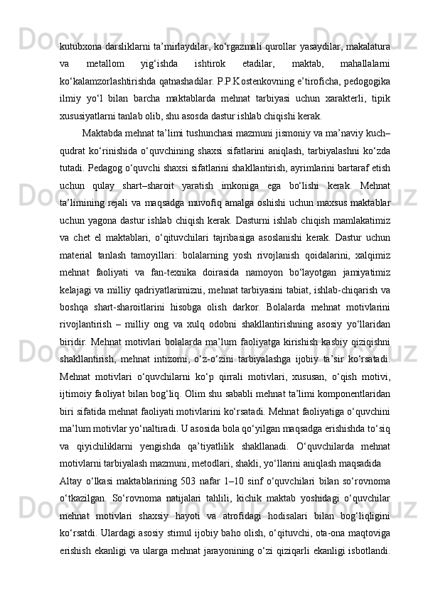 kutubxona darsliklarni ta’mirlaydilar, ko‘rgazmali qurollar yasaydilar, makalatura
va   metallom   yig‘ishda   ishtirok   etadilar,   maktab,   mahallalarni
ko‘kalamzorlashtirishda qatnashadilar. P.P.Kostenkovning e’tiroficha, pedogogika
ilmiy   yo‘l   bilan   barcha   maktablarda   mehnat   tarbiyasi   uchun   xarakterli,   tipik
xususiyatlarni tanlab olib, shu asosda dastur ishlab chiqishi kerak. 
 Maktabda mehnat ta’limi tushunchasi mazmuni jismoniy va ma’naviy kuch–
qudrat   ko‘rinishida   o‘quvchining   shaxsi   sifatlarini   aniqlash,   tarbiyalashni   ko‘zda
tutadi. Pedagog o‘quvchi shaxsi sifatlarini shakllantirish, ayrimlarini bartaraf etish
uchun   qulay   shart–sharoit   yaratish   imkoniga   ega   bo‘lishi   kerak.   Mehnat
ta’limining   rejali   va  maqsadga   muvofiq   amalga   oshishi   uchun   maxsus   maktablar
uchun  yagona   dastur   ishlab   chiqish   kerak.  Dasturni   ishlab   chiqish   mamlakatimiz
va   chet   el   maktablari,   o‘qituvchilari   tajribasiga   asoslanishi   kerak.   Dastur   uchun
material   tanlash   tamoyillari:   bolalarning   yosh   rivojlanish   qoidalarini,   xalqimiz
mehnat   faoliyati   va   fan-texnika   doirasida   namoyon   bo‘layotgan   jamiyatimiz
kelajagi va milliy qadriyatlarimizni, mehnat tarbiyasini tabiat, ishlab-chiqarish va
boshqa   shart-sharoitlarini   hisobga   olish   darkor.   Bolalarda   mehnat   motivlarini
rivojlantirish   –   milliy   ong   va   xulq   odobni   shakllantirishning   asosiy   yo‘llaridan
biridir.   Mehnat   motivlari   bolalarda   ma’lum   faoliyatga   kirishish   kasbiy   qiziqishni
shakllantirish,   mehnat   intizomi,   o‘z-o‘zini   tarbiyalashga   ijobiy   ta’sir   ko‘rsatadi.
Mehnat   motivlari   o‘quvchilarni   ko‘p   qirrali   motivlari,   xususan,   o‘qish   motivi,
ijtimoiy faoliyat bilan bog‘liq. Olim shu sababli mehnat ta’limi komponentlaridan
biri sifatida mehnat faoliyati motivlarini ko‘rsatadi. Mehnat faoliyatiga o‘quvchini
ma’lum motivlar yo‘naltiradi. U asosida bola qo‘yilgan maqsadga erishishda to‘siq
va   qiyichiliklarni   yengishda   qa’tiyatlilik   shakllanadi.   O‘quvchilarda   mehnat
motivlarni tarbiyalash mazmuni, metodlari, shakli, yo‘llarini aniqlash maqsadida 
Altay   o‘lkasi   maktablarining   503   nafar   1–10   sinf   o‘quvchilari   bilan   so‘rovnoma
o‘tkazilgan.   So‘rovnoma   natijalari   tahlili,   kichik   maktab   yoshidagi   o‘quvchilar
mehnat   motivlari   shaxsiy   hayoti   va   atrofidagi   hodisalari   bilan   bog‘liqligini
ko‘rsatdi. Ulardagi asosiy stimul ijobiy baho olish, o‘qituvchi, ota-ona maqtoviga
erishish  ekanligi  va  ularga mehnat  jarayonining o‘zi  qiziqarli  ekanligi  isbotlandi. 