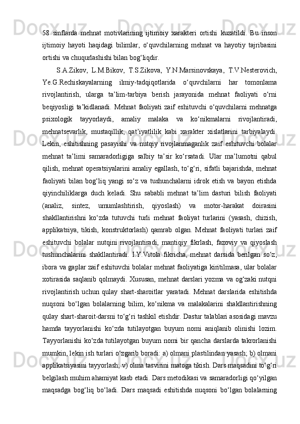 58   sinflarda   mehnat   motivlarining   ijtimoiy   xarakteri   ortishi   kuzatildi.   Bu   inson
ijtimoiy   hayoti   haqidagi   bilimlar,   o‘quvchilarning   mehnat   va   hayotiy   tajribasini
ortishi va chuqurlashishi bilan bog‘liqdir. 
S.A.Zikov,   L.M.Bikov,   T.S.Zikova,   Y.N.Marsinovskaya,   T.V.Nesterovich,
Ye.G.Rechiskayalarning   ilmiy-tadqiqotlarida   o‘quvchilarni   har   tomonlama
rivojlantirish,   ularga   ta’lim-tarbiya   berish   jarayonida   mehnat   faoliyati   o‘rni
beqiyosligi  ta’kidlanadi.  Mehnat   faoliyati  zaif  eshituvchi   o‘quvchilarni   mehnatga
psixologik   tayyorlaydi,   amaliy   malaka   va   ko‘nikmalarni   rivojlantiradi,
mehnatsevarlik,   mustaqillik,   qat’iyatlilik   kabi   xarakter   xislatlarini   tarbiyalaydi.
Lekin,   eshitishning   pasayishi   va   nutqiy   rivojlanmaganlik   zaif   eshituvchi   bolalar
mehnat   ta’limi   samaradorligiga   salbiy   ta’sir   ko‘rsatadi.   Ular   ma’lumotni   qabul
qilish,   mehnat   operatsiyalarini   amaliy   egallash,   to‘g‘ri,   sifatli   bajarishda,   mehnat
faoliyati   bilan   bog‘liq   yangi   so‘z   va   tushunchalarni   idrok   etish   va   bayon   etishda
qiyinchiliklarga   duch   keladi.   Shu   sababli   mehnat   ta’lim   dasturi   bilish   faoliyati
(analiz,   sintez,   umumlashtirish,   qiyoslash)   va   motor-harakat   doirasini
shakllantirishni   ko‘zda   tutuvchi   turli   mehnat   faoliyat   turlarini   (yasash,   chizish,
applikatsiya,   tikish,   konstruktorlash)   qamrab   olgan.   Mehnat   faoliyati   turlari   zaif
eshituvchi   bolalar   nutqini   rivojlantiradi,   mantiqiy   fikrlash,   fazoviy   va   qiyoslash
tushunchalarini   shakllantiradi.   I.Y.Vitola   fikricha,   mehnat   darsida   berilgan   so‘z,
ibora va gaplar zaif eshituvchi bolalar mehnat faoliyatiga kiritilmasa, ular bolalar
xotirasida saqlanib  qolmaydi. Xususan,  mehnat darslari  yozma va og‘zaki  nutqni
rivojlantirish   uchun   qulay   shart-sharoitlar   yaratadi.   Mehnat   darslarida   eshitishda
nuqsoni   bo‘lgan   bolalarning   bilim,   ko‘nikma   va   malakalarini   shakllantirishning
qulay shart-sharoit-darsni to‘g‘ri tashkil etishdir. Dastur talablari asosidagi mavzu
hamda   tayyorlanishi   ko‘zda   tutilayotgan   buyum   nomi   aniqlanib   olinishi   lozim.
Tayyorlanishi ko‘zda tutilayotgan buyum nomi bir qancha darslarda takrorlanishi
mumkin, lekin ish turlari o‘zgarib boradi: a) olmani plastilindan yasash; b) olmani
applikatsiyasini tayyorlash; v) olma tasvirini matoga tikish. Dars maqsadini to‘g‘ri
belgilash muhim ahamiyat kasb etadi. Dars metodikasi va samaradorligi qo‘yilgan
maqsadga   bog‘liq   bo‘ladi.   Dars   maqsadi   eshitishda   nuqsoni   bo‘lgan   bolalarning 