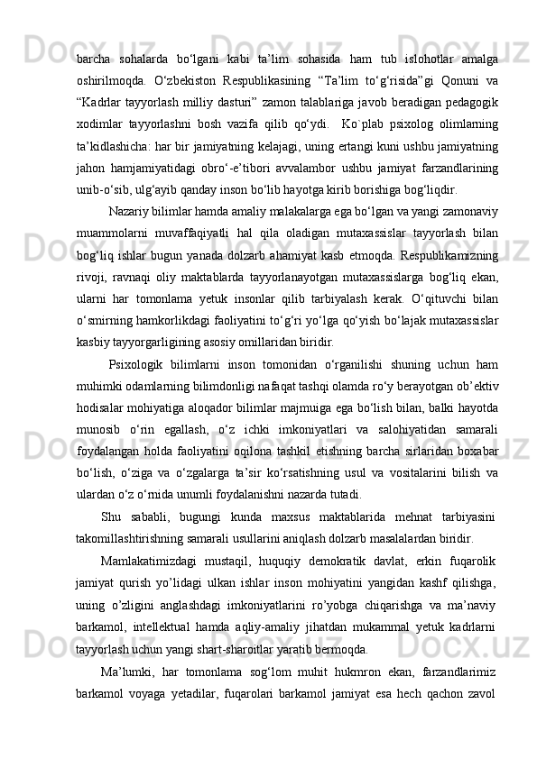 barcha   sohalarda   bo‘lgani   kabi   ta’lim   sohasida   ham   tub   islohotlar   amalga
oshirilmoqda.   O‘zbekiston   Respublikasining   “Ta’lim   to‘g‘risida”gi   Qonuni   va
“Kadrlar   tayyorlash   milliy   dasturi”   zamon   talablariga   javob   beradigan   pedagogik
xodimlar   tayyorlashni   bosh   vazifa   qilib   qo‘ydi.     Ko`plab   psixolog   olimlarning
ta’kidlashicha: har bir jamiyatning kelajagi, uning ertangi kuni ushbu jamiyatning
jahon   hamjamiyatidagi   obro‘-e’tibori   avvalambor   ushbu   jamiyat   farzandlarining
unib-o‘sib, ulg‘ayib qanday inson bo‘lib hayotga kirib borishiga bog‘liqdir.
Nazariy bilimlar hamda amaliy malakalarga ega bo‘lgan va yangi zamonaviy
muammolarni   muvaffaqiyatli   hal   qila   oladigan   mutaxassislar   tayyorlash   bilan
bog‘liq   ishlar   bugun   yanada   dolzarb   ahamiyat   kasb   etmoqda.   Respublikamizning
rivoji,   ravnaqi   oliy   maktablarda   tayyorlanayotgan   mutaxassislarga   bog‘liq   ekan,
ularni   har   tomonlama   yetuk   insonlar   qilib   tarbiyalash   kerak.   O‘qituvchi   bilan
o‘smirning hamkorlikdagi faoliyatini to‘g‘ri yo‘lga qo‘yish bo‘lajak mutaxassislar
kasbiy tayyorgarligining asosiy omillaridan biridir. 
Psixologik   bilimlarni   inson   tomonidan   o‘rganilishi   shuning   uchun   ham
muhimki odamlarning bilimdonligi nafaqat tashqi olamda ro‘y berayotgan ob’ektiv
hodisalar mohiyatiga aloqador bilimlar majmuiga ega bo‘lish bilan, balki hayotda
munosib   o‘rin   egallash,   o‘z   ichki   imkoniyatlari   va   salohiyatidan   samarali
foydalangan   holda   faoliyatini   oqilona   tashkil   etishning   barcha   sirlaridan   boxabar
bo‘lish,   o‘ziga   va   o‘zgalarga   ta’sir   ko‘rsatishning   usul   va   vositalarini   bilish   va
ulardan o‘z o‘rnida unumli foydalanishni nazarda tutadi.
Shu   sababli,   bugungi   kunda   maxsus   maktablarida   mehnat   tarbiyasini
takomillashtirishning samarali usullarini aniqlash dolzarb masalalardan biridir.   
Mamlakatimizdagi   mustaqil,   huquqiy   demokratik   davlat,   erkin   fuqarolik
jamiyat   qurish   yo’lidagi   ulkan   ishlar   inson   mohiyatini   yangidan   kashf   qilishga,
uning   o’zligini   anglashdagi   imkoniyatlarini   ro’yobga   chiqarishga   va   ma’naviy
barkamol,   intellektual   hamda   aqliy-amaliy   jihatdan   mukammal   yetuk   kadrlarni
tayyorlash uchun yangi shart-sharoitlar yaratib bermoqda. 
Ma’lumki,   har   tomonlama   sog‘lom   muhit   hukmron   ekan,   farzandlarimiz
barkamol   voyaga   yetadilar,   fuqarolari   barkamol   jamiyat   esa   hech   qachon   zavol 