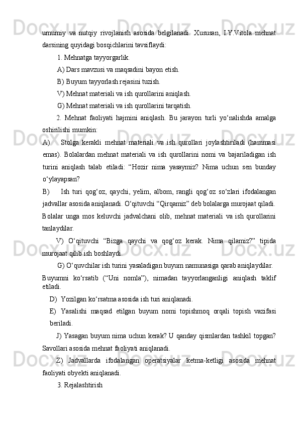 umumiy   va   nutqiy   rivojlanish   asosida   belgilanadi.   Xususan,   I.Y.Vitola   mehnat
darsining quyidagi bosqichlarini tavsiflaydi: 
1. Mehnatga tayyorgarlik. 
A) Dars mavzusi va maqsadini bayon etish. 
B) Buyum tayyorlash rejasini tuzish. 
V) Mehnat materiali va ish qurollarini aniqlash. 
G) Mehnat materiali va ish qurollarini tarqatish. 
2.   Mehnat   faoliyati   hajmini   aniqlash.   Bu   jarayon   turli   yo‘nalishda   amalga
oshirilishi mumkin: 
A) Stolga   kerakli   mehnat   materiali   va   ish   qurollari   joylashtiriladi   (hammasi
emas).   Bolalardan   mehnat   materiali   va   ish   qurollarini   nomi   va   bajariladigan   ish
turini   aniqlash   talab   etiladi:   “Hozir   nima   yasaymiz?   Nima   uchun   sen   bunday
o‘ylayapsan? 
B) Ish   turi   qog‘oz,   qaychi,   yelim,   albom,   rangli   qog‘oz   so‘zlari   ifodalangan
jadvallar asosida aniqlanadi. O‘qituvchi “Qirqamiz” deb bolalarga murojaat qiladi.
Bolalar   unga   mos   keluvchi   jadvalchani   olib,   mehnat   materiali   va   ish   qurollarini
tanlaydilar. 
V)   O‘qituvchi   “Bizga   qaychi   va   qog‘oz   kerak.   Nima   qilamiz?”   tipida
murojaat qilib ish boshlaydi. 
G) O‘quvchilar ish turini yasaladigan buyum namunasiga qarab aniqlaydilar. 
Buyumni   ko‘rsatib   (“Uni   nomla”),   nimadan   tayyorlanganligi   aniqlash   taklif
etiladi. 
D) Yozilgan ko‘rsatma asosida ish turi aniqlanadi. 
E) Yasalishi   maqsad   etilgan   buyum   nomi   topishmoq   orqali   topish   vazifasi
beriladi. 
J) Yasagan buyum nima uchun kerak? U qanday qismlardan tashkil topgan?
Savollari asosida mehnat faoliyati aniqlanadi. 
Z)   Jadvallarda   ifodalangan   operatsiyalar   ketma-ketligi   asosida   mehnat
faoliyati obyekti aniqlanadi. 
3. Rejalashtirish  