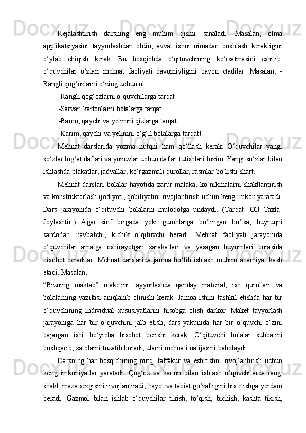 Rejalashtirish   darsning   eng   muhim   qismi   sanaladi.   Masalan,   olma
applikatsiyasini   tayyorlashdan   oldin,   avval   ishni   nimadan   boshlash   kerakligini
o‘ylab   chiqish   kerak.   Bu   bosqichda   o‘qituvchining   ko‘rsatmasini   eshitib,
o‘quvchilar   o‘zlari   mehnat   faoliyati   davomiyligini   bayon   etadilar.   Masalan,   -
Rangli qog‘ozlarni o‘zing uchun ol! 
-Rangli qog‘ozlarni o‘quvchilarga tarqat! 
-Sarvar, kartonlarni bolalarga tarqat! 
-Barno, qaychi va yelimni qizlarga tarqat! 
-Karim, qaychi va yelimni o‘g‘il bolalarga tarqat! 
Mehnat   darslarida   yozma   nutqni   ham   qo‘llash   kerak.   O‘quvchilar   yangi
so‘zlar lug‘at daftari va yozuvlar uchun daftar tutishlari lozim. Yangi so‘zlar bilan
ishlashda plakatlar, jadvallar, ko‘rgazmali qurollar, rasmlar bo‘lishi shart. 
Mehnat   darslari   bolalar   hayotida   zarur   malaka,   ko‘nikmalarni   shakllantirish
va konstruktorlash ijodiyoti, qobiliyatini rivojlantirish uchun keng imkon yaratadi.
Dars   jarayonida   o‘qituvchi   bolalarni   muloqotga   undaydi.   (Tarqat!   Ol!   Taxla!
Joylashtir!)   Agar   sinf   brigada   yoki   guruhlarga   bo‘lingan   bo‘lsa,   buyruqni
sardorlar,   navbatchi,   kichik   o‘qituvchi   beradi.   Mehnat   faoliyati   jarayonida
o‘quvchilar   amalga   oshirayotgan   xarakatlari   va   yasagan   buyumlari   borasida
hisobot   beradilar.   Mehnat   darslarida   jamoa   bo‘lib   ishlash   muhim   ahamiyat   kasb
etadi. Masalan, 
“Bizning   maktab”   maketini   tayyorlashda   qanday   material,   ish   qurollari   va
bolalarning   vazifasi   aniqlanib   olinishi   kerak.   Jamoa   ishini   tashkil   etishda   har   bir
o‘quvchining   individual   xususiyatlarini   hisobga   olish   darkor.   Maket   tayyorlash
jarayoniga   har   bir   o‘quvchini   jalb   etish,   dars   yakunida   har   bir   o‘quvchi   o‘zini
bajargan   ishi   bo‘yicha   hisobot   berishi   kerak.   O‘qituvchi   bolalar   suhbatini
boshqarib, xatolarni tuzatib boradi, ularni mehnati natijasini baholaydi. 
Darsning   har   bosqichining   nutq,   taffakur   va   eshitishni   rivojlantirish   uchun
keng   imkoniyatlar   yaratadi.   Qog‘oz   va   karton   bilan   ishlash   o‘quvchilarda   rang,
shakl, maza sezgisini rivojlantiradi, hayot va tabiat go‘zalligini his etishga yordam
beradi.   Gazmol   bilan   ishlab   o‘quvchilar   tikish,   to‘qish,   bichish,   kashta   tikish, 