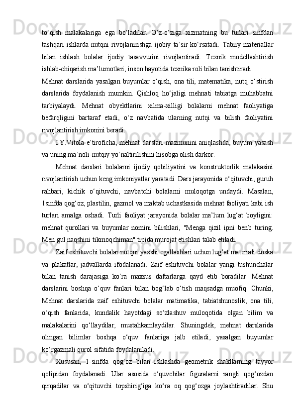 to‘qish   malakalariga   ega   bo‘ladilar.   O‘z-o‘ziga   xizmatning   bu   turlari   sinfdan
tashqari   ishlarda   nutqni   rivojlanirishga   ijobiy   ta’sir   ko‘rsatadi.   Tabiiy   materiallar
bilan   ishlash   bolalar   ijodiy   tasavvurini   rivojlantiradi.   Texnik   modellashtirish
ishlab-chiqarish ma’lumotlari, inson hayotida texnika roli bilan tanishtiradi. 
Mehnat   darslarida   yasalgan   buyumlar   o‘qish,   ona   tili,   matematika,   nutq   o‘stirish
darslarida   foydalanish   mumkin.   Qishloq   ho‘jaligi   mehnati   tabiatga   muhabbatni
tarbiyalaydi.   Mehnat   obyektlarini   xilma-xilligi   bolalarni   mehnat   faoliyatiga
befarqligini   bartaraf   etadi,   o‘z   navbatida   ularning   nutqi   va   bilish   faoliyatini
rivojlantirish imkonini beradi. 
I.Y.Vitola e’tiroficha, mehnat  darslari mazmunini aniqlashda, buyum yasash
va uning ma’noli-nutqiy yo‘naltirilishini hisobga olish darkor. 
Mehnat   darslari   bolalarni   ijodiy   qobiliyatini   va   konstruktorlik   malakasini
rivojlantirish uchun keng imkoniyatlar yaratadi. Dars jarayonida o‘qituvchi, guruh
rahbari,   kichik   o‘qituvchi,   navbatchi   bolalarni   muloqotga   undaydi.   Masalan,
1sinfda qog‘oz, plastilin, gazmol va maktab uchastkasida mehnat faoliyati kabi ish
turlari   amalga   oshadi.   Turli   faoliyat   jarayonida   bolalar   ma’lum   lug‘at   boyligini:
mehnat   qurollari   va   buyumlar   nomini   bilishlari,   "Menga   qizil   ipni   berib   turing.
Men gul naqshini tikmoqchiman" tipida murojat etishlari talab etiladi. 
Zaif eshituvchi bolalar nutqni yaxshi egallashlari uchun lug‘at materiali doska
va   plakatlar,   jadvallarda   ifodalanadi.   Zaif   eshituvchi   bolalar   yangi   tushunchalar
bilan   tanish   darajasiga   ko‘ra   maxsus   daftarlarga   qayd   etib   boradilar.   Mehnat
darslarini   boshqa   o‘quv   fanlari   bilan   bog‘lab   o‘tish   maqsadga   muofiq.   Chunki,
Mehnat   darslarida   zaif   eshituvchi   bolalar   matimatika,   tabiatshunoslik,   ona   tili,
o‘qish   fanlarida,   kundalik   hayotdagi   so‘zlashuv   muloqotida   olgan   bilim   va
malakalarini   qo‘llaydilar,   mustahkamlaydilar.   Shuningdek,   mehnat   darslarida
olingan   bilimlar   boshqa   o‘quv   fanlariga   jalb   etiladi,   yasalgan   buyumlar
ko‘rgazmali qurol sifatida foydalaniladi. 
Xususan,   1-sinfda   qog‘oz   bilan   ishlashda   geometrik   shakllarning   tayyor
qolipidan   foydalanadi.   Ular   asosida   o‘quvchilar   figuralarni   rangli   qog‘ozdan
qirqadilar   va   o‘qituvchi   topshirig‘iga   ko‘ra   oq   qog‘ozga   joylashtiradilar.   Shu 