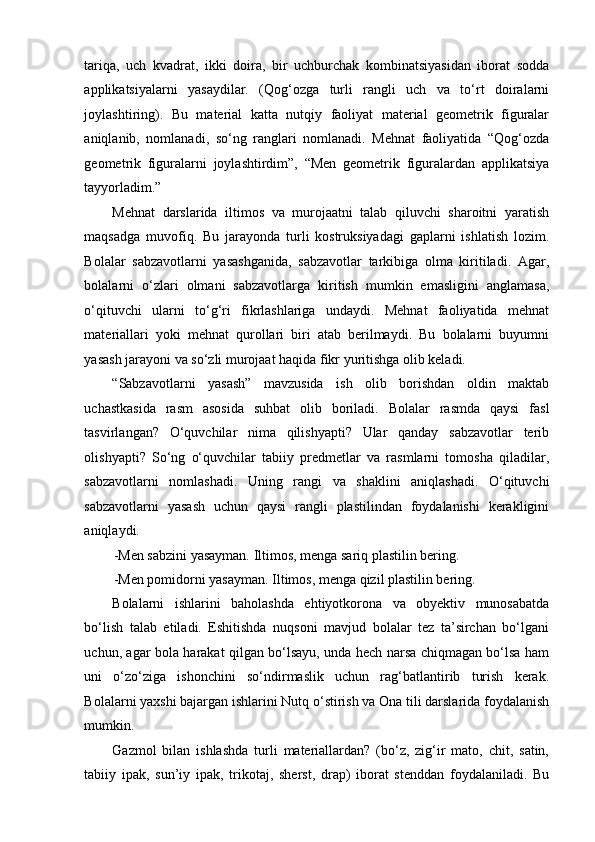 tariqa,   uch   kvadrat,   ikki   doira,   bir   uchburchak   kombinatsiyasidan   iborat   sodda
applikatsiyalarni   yasaydilar.   (Qog‘ozga   turli   rangli   uch   va   to‘rt   doiralarni
joylashtiring).   Bu   material   katta   nutqiy   faoliyat   material   geometrik   figuralar
aniqlanib,   nomlanadi,   so‘ng   ranglari   nomlanadi.   Mehnat   faoliyatida   “Qog‘ozda
geometrik   figuralarni   joylashtirdim”,   “Men   geometrik   figuralardan   applikatsiya
tayyorladim.” 
Mehnat   darslarida   iltimos   va   murojaatni   talab   qiluvchi   sharoitni   yaratish
maqsadga   muvofiq.   Bu   jarayonda   turli   kostruksiyadagi   gaplarni   ishlatish   lozim.
Bolalar   sabzavotlarni   yasashganida,   sabzavotlar   tarkibiga   olma   kiritiladi.   Agar,
bolalarni   o‘zlari   olmani   sabzavotlarga   kiritish   mumkin   emasligini   anglamasa,
o‘qituvchi   ularni   to‘g‘ri   fikrlashlariga   undaydi.   Mehnat   faoliyatida   mehnat
materiallari   yoki   mehnat   qurollari   biri   atab   berilmaydi.   Bu   bolalarni   buyumni
yasash jarayoni va so‘zli murojaat haqida fikr yuritishga olib keladi. 
“Sabzavotlarni   yasash”   mavzusida   ish   olib   borishdan   oldin   maktab
uchastkasida   rasm   asosida   suhbat   olib   boriladi.   Bolalar   rasmda   qaysi   fasl
tasvirlangan?   O‘quvchilar   nima   qilishyapti?   Ular   qanday   sabzavotlar   terib
olishyapti?   So‘ng   o‘quvchilar   tabiiy   predmetlar   va   rasmlarni   tomosha   qiladilar,
sabzavotlarni   nomlashadi.   Uning   rangi   va   shaklini   aniqlashadi.   O‘qituvchi
sabzavotlarni   yasash   uchun   qaysi   rangli   plastilindan   foydalanishi   kerakligini
aniqlaydi. 
-Men sabzini yasayman. Iltimos, menga sariq plastilin bering. 
-Men pomidorni yasayman. Iltimos, menga qizil plastilin bering. 
Bolalarni   ishlarini   baholashda   ehtiyotkorona   va   obyektiv   munosabatda
bo‘lish   talab   etiladi.   Eshitishda   nuqsoni   mavjud   bolalar   tez   ta’sirchan   bo‘lgani
uchun, agar bola harakat qilgan bo‘lsayu, unda hech narsa chiqmagan bo‘lsa ham
uni   o‘zo‘ziga   ishonchini   so‘ndirmaslik   uchun   rag‘batlantirib   turish   kerak.
Bolalarni yaxshi bajargan ishlarini Nutq o‘stirish va Ona tili darslarida foydalanish
mumkin. 
Gazmol   bilan   ishlashda   turli   materiallardan?   (bo‘z,   zig‘ir   mato,   chit,   satin,
tabiiy   ipak,   sun’iy   ipak,   trikotaj,   sherst,   drap)   iborat   stenddan   foydalaniladi.   Bu 