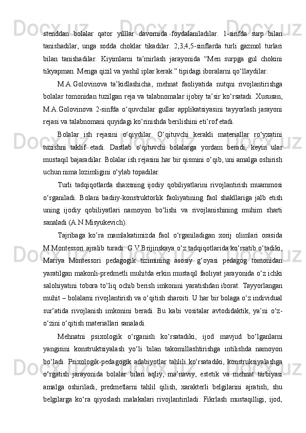 stenddan   bolalar   qator   yilllar   davomida   foydalaniladilar.   1-sinfda   surp   bilan
tanishadilar,   unga   sodda   choklar   tikadilar.   2,3,4,5-sinflarda   turli   gazmol   turlari
bilan   tanishadilar.   Kiyimlarni   ta’mirlash   jarayonida   “Men   surpga   gul   chokini
tikyapman. Menga qizil va yashil iplar kerak.” tipidagi iboralarni qo‘llaydilar. 
M.A.Golovinova   ta’kidlashicha,   mehnat   faoliyatida   nutqni   rivojlantirishga
bolalar tomonidan tuzilgan reja va talabnomalar ijobiy ta’sir ko‘rsatadi. Xususan,
M.A.Golovinova   2-sinfda   o‘quvchilar   gullar   applikatsiyasini   tayyorlash   jarayoni
rejasi va talabnomani quyidagi ko‘rinishda berilishini eti’rof etadi. 
Bolalar   ish   rejasini   o‘qiydilar.   O‘qituvchi   kerakli   materiallar   ro‘yxatini
tuzishni   taklif   etadi.   Dastlab   o‘qituvchi   bolalarga   yordam   beradi,   keyin   ular
mustaqil bajaradilar. Bolalar ish rejasini har bir qismini o‘qib, uni amalga oshirish
uchun nima lozimligini o‘ylab topadilar. 
Turli   tadqiqotlarda   shaxsning   ijodiy   qobiliyatlarini   rivojlantirish   muammosi
o‘rganiladi.   Bolani   badiiy-konstruktorlik   faoliyatining   faol   shakllariga   jalb   etish
uning   ijodiy   qobiliyatlari   namoyon   bo‘lishi   va   rivojlanishining   muhim   sharti
sanaladi (A.N.Misyukevich). 
Tajribaga   ko’ra   mamlakatimizda   faol   o‘rganiladigan   xorij   olimlari   orasida
M.Montessori ajralib turadi. G.V.Brijinskaya o‘z tadqiqotlarida ko‘rsatib o‘tadiki,
Mariya   Montessori   pedagogik   tizimining   asosiy   g‘oyasi   pedagog   tomonidan
yaratilgan makonli-predmetli muhitda erkin mustaqil faoliyat jarayonida o‘z ichki
salohiyatini   tobora  to‘liq  ochib berish  imkonini  yaratishdan  iborat. Tayyorlangan
muhit – bolalarni rivojlantirish va o‘qitish sharoiti. U har bir bolaga o‘z individual
sur’atida   rivojlanish   imkonini   beradi.   Bu   kabi   vositalar   avtodidaktik,   ya’ni   o‘z-
o‘zini o‘qitish materiallari sanaladi. 
Mehnatni   psixologik   o‘rganish   ko‘rsatadiki,   ijod   mavjud   bo‘lganlarni
yangisini   konstruktsiyalash   yo‘li   bilan   takomillashtirishga   intilishda   namoyon
bo‘ladi.   Psixologik-pedagogik   adabiyotlar   tahlili   ko‘rsatadiki,   konstruksiyalashga
o‘rgatish   jarayonida   bolalar   bilan   aqliy,   ma’naviy,   estetik   va   mehnat   tarbiyasi
amalga   oshiriladi,   predmetlarni   tahlil   qilish,   xarakterli   belgilarini   ajratish,   shu
belgilarga   ko‘ra   qiyoslash   malakalari   rivojlantiriladi.   Fikrlash   mustaqilligi,   ijod, 