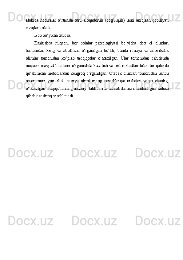 alohida   hodisalar   o‘rtasida   turli   aloqadorlik   (bog‘liqlik)   larni   aniqlash   qobiliyati
rivojlantiriladi. 
Bob bo‘yicha xulosa. 
Eshitishda   nuqsoni   bor   bolalar   psixologiyasi   bo‘yicha   chet   el   olimlari
tomonidan   keng   va   atroflicha   o‘rganilgan   bo‘lib,   bunda   rassiya   va   amerikalik
olimlar   tomonidan   ko‘plab   tadqiqotlar   o‘tkazilgan.   Ular   tomonidan   eshitishda
nuqsoni mavjud bolalarni o‘rganishda kuzatish va test metodlari bilan bir qatorda
qo‘shimcha   metodlardan   kengroq   o‘rganilgan.   O‘zbek   olimlari   tomonidan   ushbu
muammoni   yoritishda   rossiya   olimlarining   qarashlariga   nisbatan   yaqin   ekanligi
o‘tkazilgan tadqiqotlarning nazariy  tahlillarida uchratishimiz mumkinligini xulosa
qilish asosliroq xisoblanadi.    