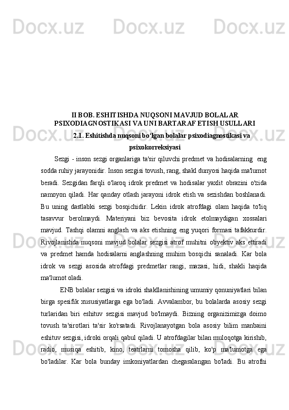 II BOB.  ESHITISHDA  NUQSONI  MAVJUD BOLALAR
PSIXODIAGNOSTIKASI VA UNI BARTARAF ETISH USULLARI
2.1.  Eshitishda nuqsoni bo‘lgan bolalar psixodiagnostikasi va 
psixokorreksiyasi
Sezgi - inson sezgi organlariga ta'sir qiluvchi predmet va hodisalarning   eng
sodda ruhiy jarayonidir. Inson sezgisi tovush, rang, shakl dunyosi haqida ma'lumot
beradi.   Sezgidan   farqli   o'laroq   idrok   predmet   va   hodisalar   yaxlit   obrazini   o'zida
namoyon qiladi. Har  qanday otlash jarayoni  idrok etish va sezishdan  boshlanadi.
Bu   uning   dastlabki   sezgi   bosqichidir.   Lekin   idrok   atrofdagi   olam   haqida   to'liq
tasavvur   berolmaydi.   Materiyani   biz   bevosita   idrok   etolmaydigan   xossalari
mavjud.   Tashqi   olamni   anglash   va   aks   etishning   eng   yuqori   formasi   tafakkurdir.
Rivojlanishda   nuqsoni   mavjud   bolalar   sezgisi   atrof   muhitni   obyektiv   aks   ettiradi
va   predmet   hamda   hodisalarni   anglashning   muhim   bosqichi   sanaladi.   Kar   bola
idrok   va   sezgi   asosida   atrofdagi   predmetlar   rangi,   mazasi,   hidi,   shakli   haqida
ma'lumot oladi. 
    ENB bolalar sezgisi va idroki shakllanishining umumiy qonuniyatlari bilan
birga   spesifik   xususiyatlarga   ega   bo'ladi.   Avvalambor,   bu   bolalarda   asosiy   sezgi
turlaridan   biri   eshituv   sezgisi   mavjud   bo'lmaydi.   Bizning   organizimizga   doimo
tovush   ta'sirotlari   ta'sir   ko'rsatadi.   Rivojlanayotgan   bola   asosiy   bilim   manbaini
eshituv sezgisi, idroki orqali qabul qiladi. U atrofdagilar bilan muloqotga kirishib,
radio,   musiqa   eshitib,   kino,   teatrlarni   tomosha   qilib,   ko'p   ma'lumotga   ega
bo'ladilar.   Kar   bola   bunday   imkoniyatlardan   chegaralangan   bo'ladi.   Bu   atrofni 