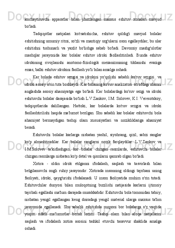 kuchaytiruvchi   apparatlar   bilan   jihozlangan   maxsus   eshituv   xonalari   mavjud
bo'ladi. 
Tadqiqotlar   natijalari   ko'rsatishicha,   eshituv   qoldig'i   mavjud   bolalar
eshitishning umumiy ritmi, so'zli va mantiqiy urg'ularni oson egallaydilar, bu ular
eshitishni   tushunarli   va   yaxlit   bo'lishga   sabab   bo'ladi.   Davomiy   mashg'ulotlar
mashqlar   jarayonida   kar   bolalar   eshituv   idroki   faollashtiriladi.   Bunda   eshituv
idrokining   rivojlanishi   anotomo-fiziologik   mexanizmining   tiklanishi   evaziga
emas, balki eshituv idrokini faollash yo'li bilan amalga oshadi. 
Kar   bolada   eshituv   sezgisi   va   idrokini   yo'qolishi   sababli   ko'ruv   sezgisi     va
idroki asosiy o'rin tuta boshlaydi. Kar bolaning ko'ruv analizatori  atrofdagi olamni
anglashda   asosiy   ahamiyatga   ega   bo'ladi.   Kar   bolalardagi   ko'ruv   sezgi   va   idroki
eshituvchi bolalar darajasida bo'lish L.V.Zankov, I.M. Solovev, K.I. Veresotskoy,
tadqiqotlarida   dalillangan.   Hattoki,   kar   bolalarda   ko'ruv   sezgisi   va   idroki
faollashtirilishi haqida ma'lumot berilgan. Shu sababli kar bolalar eshituvchi bola
ahamiyat   bermaydigan   tashqi   olam   xususiyatlari   va   nozikliklariga   ahamiyat
beradi.  
Eshituvchi   bolalar   karlarga   nisbatan   yashil,   siyohrang,   qizil,   sabzi   ranglar
ko'p   almashtiradilar.   Kar   bolalar   ranglarni   nozik   farqlaydilar.   L.V.Zankov   va
I.M.Solovev   ta'kidlashgan,   kar   bolalar   chizgan   rasmlarda,   eshituvchi   bolalar
chizgan rasmlarga nisbatan ko'p detal va qismlarni qamrab olgan bo'ladi.       
Xotira   -   oldin   idrok   etilganni   ifodalash,   saqlash   va   tasvirlash   bilan
belgilanuvchi   ongli   ruhiy   jarayondir.   Xotirada   insonning   oldingi   tajribani   uning
faoliyati,   idroki,   qayg'urishi   ifodalanadi.   U   inson   faoliyatida   muhim   o'rin   tutadi.
Eshituvchilar   dunyosi   bilan   muloqotning   buzilishi   natijasida   karlarni   ijtimoiy
tajribali egallashi ma'lum darajada murakkabdir. Eshituvchi bola tomonidan tabiiy,
nisbatan   yengil   egallangan   keng   doiradagi   yengil   material   ularga   maxsus   ta'lim
jarayonida   egallanadi.   Shu   sababli   eshitishda   nuqsoni   bor   bolalarga   o'z   vaqtida
yuqori   sifatli   ma'lumotlar   berish   lozim.   Tashqi   olam   bilan   aloqa   natijalarini
saqlash   va   ifodalash   xotira   asosini   tashkil   etuvchi   tasavvur   shaklida   amalga
oshadi.  