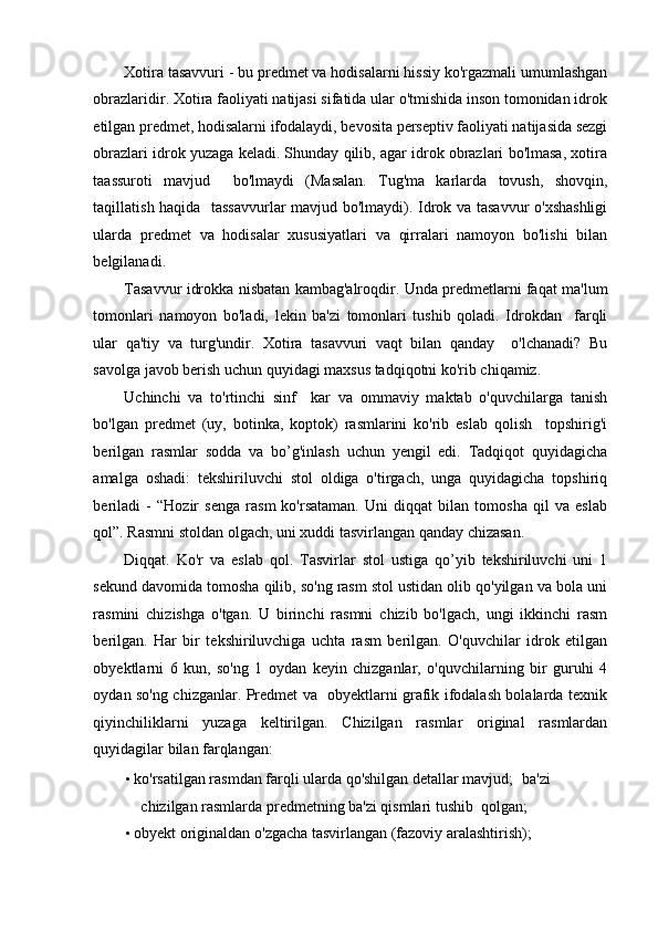 Xotira tasavvuri - bu predmet va hodisalarni hissiy ko'rgazmali umumlashgan
obrazlaridir. Xotira faoliyati natijasi sifatida ular o'tmishida inson tomonidan idrok
etilgan predmet, hodisalarni ifodalaydi, bevosita perseptiv faoliyati natijasida sezgi
obrazlari idrok yuzaga keladi. Shunday qilib, agar idrok obrazlari bo'lmasa, xotira
taassuroti   mavjud     bo'lmaydi   (Masalan.   Tug'ma   karlarda   tovush,   shovqin,
taqillatish haqida   tassavvurlar  mavjud bo'lmaydi). Idrok va tasavvur o'xshashligi
ularda   predmet   va   hodisalar   xususiyatlari   va   qirralari   namoyon   bo'lishi   bilan
belgilanadi.  
Tasavvur idrokka nisbatan kambag'alroqdir. Unda predmetlarni faqat ma'lum
tomonlari   namoyon   bo'ladi,   lekin   ba'zi   tomonlari   tushib   qoladi.   Idrokdan     farqli
ular   qa'tiy   va   turg'undir.   Xotira   tasavvuri   vaqt   bilan   qanday     o'lchanadi?   Bu
savolga javob berish uchun quyidagi maxsus tadqiqotni ko'rib chiqamiz. 
Uchinchi   va   to'rtinchi   sinf     kar   va   ommaviy   maktab   o'quvchilarga   tanish
bo'lgan   predmet   (uy,   botinka,   koptok)   rasmlarini   ko'rib   eslab   qolish     topshirig'i
berilgan   rasmlar   sodda   va   bo’g'inlash   uchun   yengil   edi.   Tadqiqot   quyidagicha
amalga   oshadi:   tekshiriluvchi   stol   oldiga   o'tirgach,   unga   quyidagicha   topshiriq
beriladi   -   “Hozir   senga   rasm   ko'rsataman.   Uni   diqqat   bilan   tomosha   qil   va   eslab
qol”. Rasmni stoldan olgach, uni xuddi tasvirlangan qanday chizasan.  
Diqqat.   Ko'r   va   eslab   qol.   Tasvirlar   stol   ustiga   qo’yib   tekshiriluvchi   uni   1
sekund davomida tomosha qilib, so'ng rasm stol ustidan olib qo'yilgan va bola uni
rasmini   chizishga   o'tgan.   U   birinchi   rasmni   chizib   bo'lgach,   ungi   ikkinchi   rasm
berilgan.   Har   bir   tekshiriluvchiga   uchta   rasm   berilgan.   O'quvchilar   idrok   etilgan
obyektlarni   6   kun,   so'ng   1   oydan   keyin   chizganlar,   o'quvchilarning   bir   guruhi   4
oydan so'ng chizganlar. Predmet va   obyektlarni grafik ifodalash bolalarda texnik
qiyinchiliklarni   yuzaga   keltirilgan.   Chizilgan   rasmlar   original   rasmlardan
quyidagilar bilan farqlangan: 
• ko'rsatilgan rasmdan farqli ularda qo'shilgan detallar mavjud;    ba'zi 
chizilgan rasmlarda predmetning ba'zi qismlari tushib  qolgan; 
• obyekt originaldan o'zgacha tasvirlangan (fazoviy aralashtirish);  