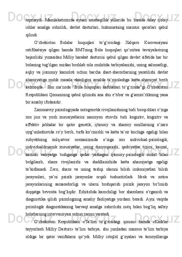 topmaydi.   Mamlakatimizda   aynan   mustaqillik   yillarida   bu   borada   talay   ijobiy
ishlar   amalga   oshirildi,   davlat   dasturlari,   hukumatning   maxsus   qarorlari   qabul
qilindi. 
O‘zbekiston   Bolalar   huquqlari   to‘g‘risidagi   Xalqaro   Konvensiyani
ratifikatsiya   qilgan   hamda   BMTning   Bola   huquqlari   qo‘mitasi   tavsiyalarining
bajarilishi   yuzasidan   Milliy   harakat   dasturini   qabul   qilgan   davlat   sifatida   har   bir
bolaning tug‘ilgan onidan boshlab oila muhitida tarbiyalanishi, uning salomatligi,
aqliy   va   jismoniy   kamoloti   uchun   barcha   shart-sharoitlarning   yaratilishi   davlat
ahamiyatiga   molik   masala   ekanligini   amalda   ta’minlashga   katta   ahamiyat   berib
kelmoqda.     Shu   ma’noda   “Bola   huquqlari   kafolatlari   to‘g‘risida”gi   O‘zbekiston
Respublikasi  Qonunining qabul qilinishi ana shu e’tibor va g‘amxo’rlikning yana
bir amaliy ifodasidir.  
Zamonaviy psixologiyada ontogenetik rivojlanishning turli bosqichlari o‘ziga
xos   jins   va   yosh   xususiyatlarini   namoyon   etuvchi   turli   kognitiv,   kognitiv   va
affektiv   jabhalar   bir   qator   genetik,   ijtimoiy   va   shaxsiy   omillarning   o‘zaro
uyg‘unlashuvida   ro‘y   berib,   turfa   ko‘rinishli   va   katta   ta’sir   kuchiga   egaligi   bilan
subyektning   xulq-atvor   mexanizmida   o‘ziga   xos   individual-psixologik,
individualdinamik   xususiyatlar,   uning   dunyoqarashi,   qadriyatlar   tizimi,   kauzal,
kazusli   vaziyatga   tushganga   qadar   yashagan   ijtimoiy-psixologik   muhit   bilan
belgilanib,   shaxs   rivojlanishi   va   shakllanishida   katta   ahamiyatga   egaligi
ta’kidlanadi.   Zero,   shaxs   va   uning   tashqi   olamni   bilish   imkoniyatlari   bilish
jarayonlari,   ya’ni   psixik   jarayonlar   orqali   tushuntiriladi.   Idrok   va   xotira
jarayonlarining   samaradorligi   va   ularni   boshqarish   psixik   jarayon   bo‘lmish
diqqatga   bevosita   bog‘liqdir.   Eshitishda   kamchiligi   bor   shaxslarni   o‘rganish   va
diagnostika   qilish   psixologning   amaliy   faoliyatiga   yordam   beradi.   Ayni   vaqtda
psixologik   diagnostikaning   barvaqt   amalga   oshirilishi   nutq   bilan   bog‘liq   salbiy
holatlarning intervensiyasi uchun zamin yaratadi.  
O‘zbekiston   Respublikasi   «Ta’lim   to‘g‘risidagi   qonun»   hamda   «Kadrlar
tayyorlash   Milliy   Dasturi»   ta’lim   tarbiya,   shu   jumladan   maxsus   ta’lim   tarbiya
oldiga   bir   qator   vazifalarni   qo‘ydi.   Milliy   istiqlol   g‘oyalari   va   tamoyillariga 