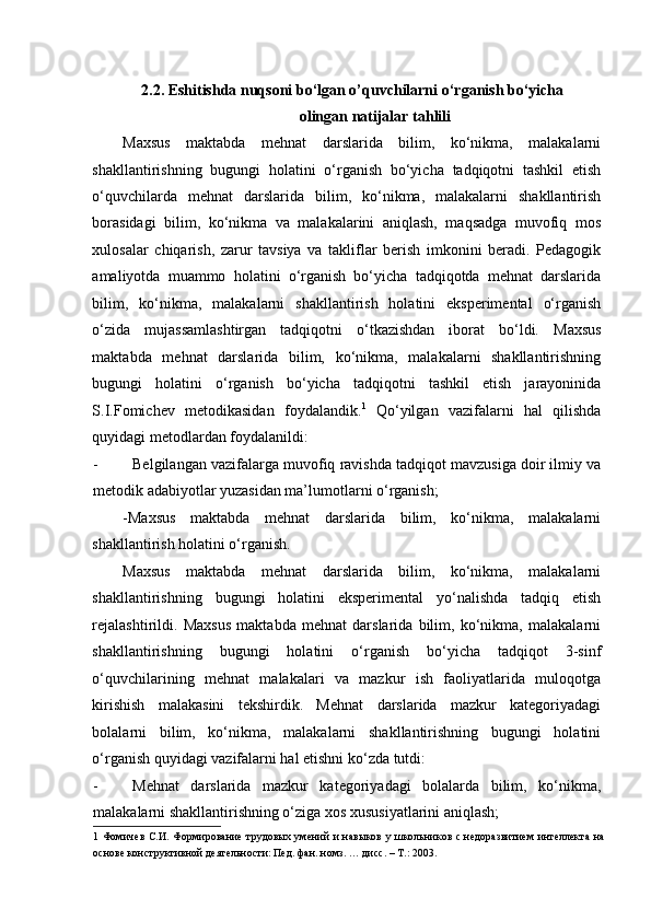 2.2. Eshitishda nuqsoni bo‘lgan o’quvchilarni o‘rganish bo‘yicha 
olingan natijalar tahlili 
Maxsus   maktabda   mehnat   darslarida   bilim,   ko‘nikma,   malakalarni
shakllantirishning   bugungi   holatini   o‘rganish   bo‘yicha   tadqiqotni   tashkil   etish
o‘quvchilarda   mehnat   darslarida   bilim,   ko‘nikma,   malakalarni   shakllantirish
borasidagi   bilim,   ko‘nikma   va   malakalarini   aniqlash,   maqsadga   muvofiq   mos
xulosalar   chiqarish,   zarur   tavsiya   va   takliflar   berish   imkonini   beradi.   Pedagogik
amaliyotda   muammo   holatini   o‘rganish   bo‘yicha   tadqiqotda   mehnat   darslarida
bilim,   ko‘nikma,   malakalarni   shakllantirish   holatini   eksperimental   o‘rganish
o‘zida   mujassamlashtirgan   tadqiqotni   o‘tkazishdan   iborat   bo‘ldi.   Maxsus
maktabda   mehnat   darslarida   bilim,   ko‘nikma,   malakalarni   shakllantirishning
bugungi   holatini   o‘rganish   bo‘yicha   tadqiqotni   tashkil   etish   jarayoninida
S.I.Fomichev   metodikasidan   foydalandik. 1
  Qo‘yilgan   vazifalarni   hal   qilishda
quyidagi metodlardan foydalanildi: 
- Belgilangan vazifalarga muvofiq ravishda tadqiqot mavzusiga doir ilmiy va
metodik adabiyotlar yuzasidan ma’lumotlarni o‘rganish; 
-Maxsus   maktabda   mehnat   darslarida   bilim,   ko‘nikma,   malakalarni
shakllantirish holatini o‘rganish. 
Maxsus   maktabda   mehnat   darslarida   bilim,   ko‘nikma,   malakalarni
shakllantirishning   bugungi   holatini   eksperimental   yo‘nalishda   tadqiq   etish
rejalashtirildi.   Maxsus   maktabda   mehnat   darslarida   bilim,   ko‘nikma,   malakalarni
shakllantirishning   bugungi   holatini   o‘rganish   bo‘yicha   tadqiqot   3-sinf
o‘quvchilarining   mehnat   malakalari   va   mazkur   ish   faoliyatlarida   muloqotga
kirishish   malakasini   tekshirdik.   Mehnat   darslarida   mazkur   kategoriyadagi
bolalarni   bilim,   ko‘nikma,   malakalarni   shakllantirishning   bugungi   holatini
o‘rganish quyidagi vazifalarni hal etishni ko‘zda tutdi: 
- Mehnat   darslarida   mazkur   kategoriyadagi   bolalarda   bilim,   ko‘nikma,
malakalarni shakllantirishning o‘ziga xos xususiyatlarini aniqlash; 
1   Фомичев С.И. Формирование трудовых умений  и навыков у школьников с недоразвитием интеллекта на
основе конструктивной деятельности: Пед. фан. номз. … дисс. – Т.: 2003.    