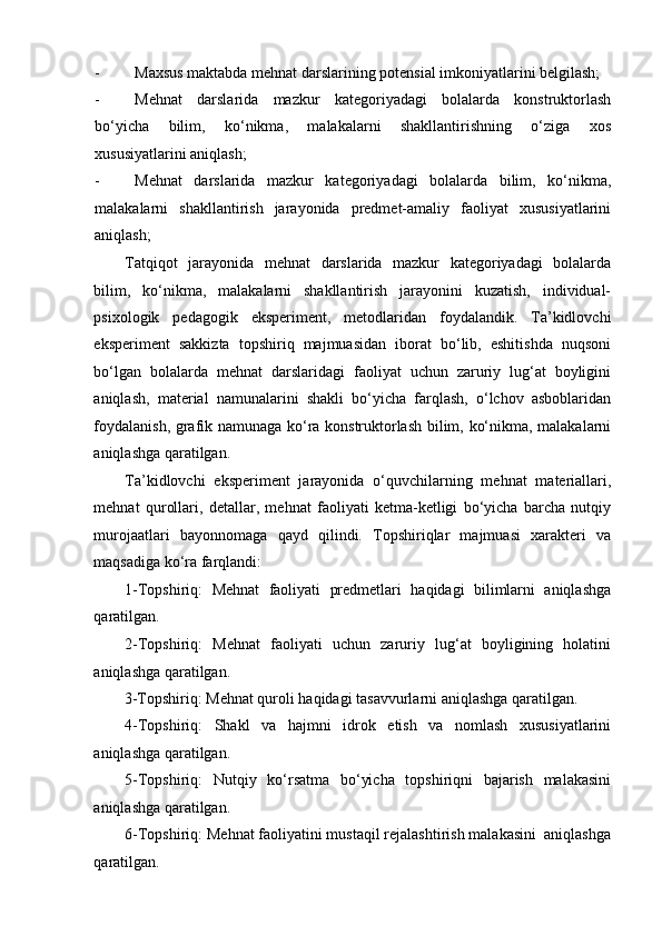 - Maxsus maktabda mehnat darslarining potensial imkoniyatlarini belgilash; 
- Mehnat   darslarida   mazkur   kategoriyadagi   bolalarda   konstruktorlash
bo‘yicha   bilim,   ko‘nikma,   malakalarni   shakllantirishning   o‘ziga   xos
xususiyatlarini aniqlash; 
- Mehnat   darslarida   mazkur   kategoriyadagi   bolalarda   bilim,   ko‘nikma,
malakalarni   shakllantirish   jarayonida   predmet-amaliy   faoliyat   xususiyatlarini
aniqlash; 
Tatqiqot   jarayonida   mehnat   darslarida   mazkur   kategoriyadagi   bolalarda
bilim,   ko‘nikma,   malakalarni   shakllantirish   jarayonini   kuzatish,   individual-
psixologik   pedagogik   eksperiment,   metodlaridan   foydalandik.   Ta’kidlovchi
eksperiment   sakkizta   topshiriq   majmuasidan   iborat   bo‘lib,   eshitishda   nuqsoni
bo‘lgan   bolalarda   mehnat   darslaridagi   faoliyat   uchun   zaruriy   lug‘at   boyligini
aniqlash,   material   namunalarini   shakli   bo‘yicha   farqlash,   o‘lchov   asboblaridan
foydalanish, grafik namunaga ko‘ra konstruktorlash bilim, ko‘nikma, malakalarni
aniqlashga qaratilgan. 
Ta’kidlovchi   eksperiment   jarayonida   o‘quvchilarning   mehnat   materiallari,
mehnat   qurollari,   detallar,   mehnat   faoliyati   ketma-ketligi   bo‘yicha   barcha   nutqiy
murojaatlari   bayonnomaga   qayd   qilindi.   Topshiriqlar   majmuasi   xarakteri   va
maqsadiga ko‘ra farqlandi: 
1-Topshiriq:   Mehnat   faoliyati   predmetlari   haqidagi   bilimlarni   aniqlashga
qaratilgan. 
2-Topshiriq:   Mehnat   faoliyati   uchun   zaruriy   lug‘at   boyligining   holatini
aniqlashga qaratilgan. 
3-Topshiriq: Mehnat quroli haqidagi tasavvurlarni aniqlashga qaratilgan. 
4-Topshiriq:   Shakl   va   hajmni   idrok   etish   va   nomlash   xususiyatlarini
aniqlashga qaratilgan. 
5-Topshiriq:   Nutqiy   ko‘rsatma   bo‘yicha   topshiriqni   bajarish   malakasini
aniqlashga qaratilgan. 
6-Topshiriq: Mehnat faoliyatini mustaqil rejalashtirish malakasini  aniqlashga
qaratilgan.  