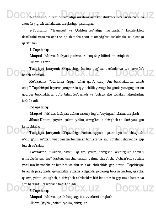 7-Topshiriq: “Qishloq xo‘jaligi mashinalari” konstruktori detallarini namuna
asosida yig‘ish malakasini aniqlashga qaratilgan. 
8-Topshiriq:   “Transport   va   Qishloq   xo‘jaligi   mashinalari”   konstruktori
detallarini   namuna   asosida   qo‘shimcha   shart   bilan   yig‘ish   malakasini   aniqlashga
qaratilgan. 
1-Topshiriq: 
Maqsad:  Mehnat faoliyati predmetlari haqidagi bilimlarni aniqlash 
Jihoz:  Karton  
Tadqiqot   jarayoni:   O‘quvchiga   karton   qog‘ozi   beriladi,   va   uni   tavsiflab
berish so‘raladi. 
Ko‘rsatma:   “Kartonni   diqqat   bilan   qarab   chiq.   Uni   burchaklarini   sanab
chiq.” Topshiriqni bajarish jarayonida qiyinchilik yuzaga kelganda pedagog karton
qog‘ozi   burchaklarni   qo‘li   bilan   ko‘rsatadi   va   bolaga   shu   harakat   takrorlashni
taklif etadi. 
2-Topshiriq: 
Maqsad:  Mehnat faoliyati uchun zaruriy lug‘at boyligini holatini aniqlash 
Jihoz:   Karton, qaychi, qalam, yelim, chizg‘ich, o‘chirg‘ich so‘zlari yozilgan
kartochkalar 
Tadqiqot   jarayoni:   O‘quvchiga   karton,   qaychi,   qalam,   yelim,   chizg‘ich,
o‘chirg‘ich   so‘zlari   yozilgan   kartochkalar   beriladi   va   shu   so‘zlar   ishtirokida   gap
tuzish so‘raladi. 
Ko‘rsatma:   “Karton,   qaychi,   qalam,   yelim,   chizg‘ich,   o‘chirg‘ich   so‘zlari
ishtirokida   gap   tuz”   karton,   qaychi,   qalam,   yelim,   chizg‘ich,   o‘chirg‘ich   so‘zlari
yozilgan   kartochkalar   beriladi   va   shu   so‘zlar   ishtirokida   gap   tuzish.   Topshiriqni
bajarish   jarayonida   qiyinchilik   yuzaga   kelganda   pedagog   bolaga   karton,   qaychi,
qalam, yelim, chizg‘ich, o‘chirg‘ich so‘zlaridan biri ishtirokida gap tuzib beradi va
shu harakatni takrorlash taklif etiladi. 
3-Topshiriq: 
Maqsad:  Mehnat quroli haqidagi tasavvurlarni aniqlash 
Jihoz:  Qaychi, qalam, yelim, chizg‘ich  