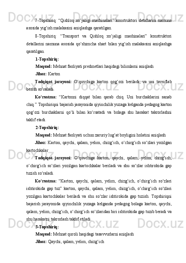 7-Topshiriq: “Qishloq xo‘jaligi mashinalari” konstruktori detallarini namuna
asosida yig‘ish malakasini aniqlashga qaratilgan. 
8-Topshiriq:   “Transport   va   Qishloq   xo‘jaligi   mashinalari”   konstruktori
detallarini   namuna   asosida   qo‘shimcha   shart   bilan   yig‘ish   malakasini   aniqlashga
qaratilgan. 
1-Topshiriq: 
Maqsad:  Mehnat faoliyati predmetlari haqidagi bilimlarni aniqlash 
Jihoz:  Karton  
Tadqiqot   jarayoni:   O‘quvchiga   karton   qog‘ozi   beriladi,   va   uni   tavsiflab
berish so‘raladi. 
Ko‘rsatma:   “Kartonni   diqqat   bilan   qarab   chiq.   Uni   burchaklarini   sanab
chiq.” Topshiriqni bajarish jarayonida qiyinchilik yuzaga kelganda pedagog karton
qog‘ozi   burchaklarni   qo‘li   bilan   ko‘rsatadi   va   bolaga   shu   harakat   takrorlashni
taklif etadi. 
2-Topshiriq: 
Maqsad:  Mehnat faoliyati uchun zaruriy lug‘at boyligini holatini aniqlash 
Jihoz:   Karton, qaychi, qalam, yelim, chizg‘ich, o‘chirg‘ich so‘zlari yozilgan
kartochkalar 
Tadqiqot   jarayoni:   O‘quvchiga   karton,   qaychi,   qalam,   yelim,   chizg‘ich,
o‘chirg‘ich   so‘zlari   yozilgan   kartochkalar   beriladi   va   shu   so‘zlar   ishtirokida   gap
tuzish so‘raladi. 
Ko‘rsatma:   “Karton,   qaychi,   qalam,   yelim,   chizg‘ich,   o‘chirg‘ich   so‘zlari
ishtirokida   gap   tuz”   karton,   qaychi,   qalam,   yelim,   chizg‘ich,   o‘chirg‘ich   so‘zlari
yozilgan   kartochkalar   beriladi   va   shu   so‘zlar   ishtirokida   gap   tuzish.   Topshiriqni
bajarish   jarayonida   qiyinchilik   yuzaga   kelganda   pedagog   bolaga   karton,   qaychi,
qalam, yelim, chizg‘ich, o‘chirg‘ich so‘zlaridan biri ishtirokida gap tuzib beradi va
shu harakatni takrorlash taklif etiladi. 
3-Topshiriq: 
Maqsad:  Mehnat quroli haqidagi tasavvurlarni aniqlash 
Jihoz:  Qaychi, qalam, yelim, chizg‘ich