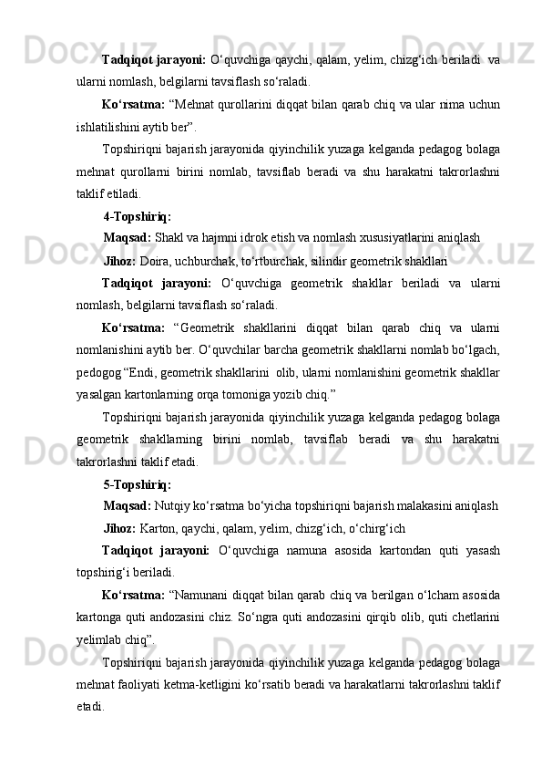 Tadqiqot jarayoni:   O‘quvchiga qaychi, qalam, yelim, chizg‘ich beriladi   va
ularni nomlash, belgilarni tavsiflash so‘raladi. 
Ko‘rsatma:   “Mehnat qurollarini diqqat bilan qarab chiq va ular nima uchun
ishlatilishini aytib ber”. 
Topshiriqni bajarish jarayonida qiyinchilik yuzaga kelganda pedagog bolaga
mehnat   qurollarni   birini   nomlab,   tavsiflab   beradi   va   shu   harakatni   takrorlashni
taklif etiladi. 
4-Topshiriq: 
Maqsad:  Shakl va hajmni idrok etish va nomlash xususiyatlarini aniqlash 
Jihoz:  Doira, uchburchak, to‘rtburchak, silindir geometrik shakllari 
Tadqiqot   jarayoni:   O‘quvchiga   geometrik   shakllar   beriladi   va   ularni
nomlash, belgilarni tavsiflash so‘raladi. 
Ko‘rsatma:   “Geometrik   shakllarini   diqqat   bilan   qarab   chiq   va   ularni
nomlanishini aytib ber. O‘quvchilar barcha geometrik shakllarni nomlab bo‘lgach,
pedogog “Endi, geometrik shakllarini  olib, ularni nomlanishini geometrik shakllar
yasalgan kartonlarning orqa tomoniga yozib chiq.” 
Topshiriqni bajarish jarayonida qiyinchilik yuzaga kelganda pedagog bolaga
geometrik   shakllarning   birini   nomlab,   tavsiflab   beradi   va   shu   harakatni
takrorlashni taklif etadi. 
5-Topshiriq: 
Maqsad:  Nutqiy ko‘rsatma bo‘yicha topshiriqni bajarish malakasini aniqlash
Jihoz:  Karton, qaychi, qalam, yelim, chizg‘ich, o‘chirg‘ich 
Tadqiqot   jarayoni:   O‘quvchiga   namuna   asosida   kartondan   quti   yasash
topshirig‘i beriladi. 
Ko‘rsatma:   “Namunani diqqat bilan qarab chiq va berilgan o‘lcham asosida
kartonga quti andozasini  chiz. So‘ngra quti  andozasini  qirqib olib, quti chetlarini
yelimlab chiq”. 
Topshiriqni bajarish jarayonida qiyinchilik yuzaga kelganda pedagog bolaga
mehnat faoliyati ketma-ketligini ko‘rsatib beradi va harakatlarni takrorlashni taklif
etadi.  