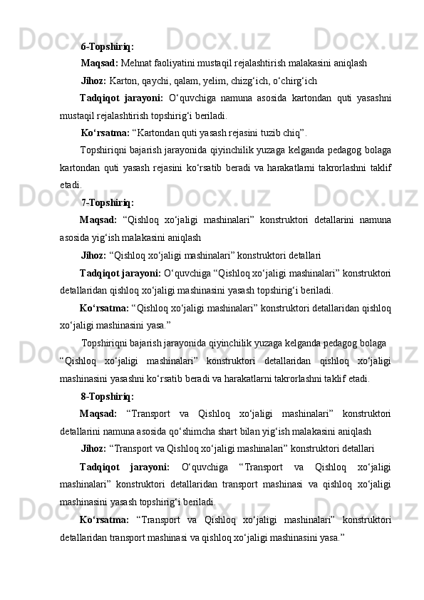 6-Topshiriq: 
Maqsad:  Mehnat faoliyatini mustaqil rejalashtirish malakasini aniqlash 
Jihoz:  Karton, qaychi, qalam, yelim, chizg‘ich, o‘chirg‘ich 
Tadqiqot   jarayoni:   O‘quvchiga   namuna   asosida   kartondan   quti   yasashni
mustaqil rejalashtirish topshirig‘i beriladi. 
Ko‘rsatma:  “Kartondan quti yasash rejasini tuzib chiq”. 
Topshiriqni bajarish jarayonida qiyinchilik yuzaga kelganda pedagog bolaga
kartondan   quti   yasash   rejasini   ko‘rsatib   beradi   va   harakatlarni   takrorlashni   taklif
etadi. 
7-Topshiriq: 
Maqsad:   “Qishloq   xo‘jaligi   mashinalari”   konstruktori   detallarini   namuna
asosida yig‘ish malakasini aniqlash 
Jihoz:  “Qishloq xo‘jaligi mashinalari” konstruktori detallari 
Tadqiqot jarayoni:  O‘quvchiga “Qishloq xo‘jaligi mashinalari” konstruktori
detallaridan qishloq xo‘jaligi mashinasini yasash topshirig‘i beriladi. 
Ko‘rsatma:  “Qishloq xo‘jaligi mashinalari” konstruktori detallaridan qishloq
xo‘jaligi mashinasini yasa.” 
Topshiriqni bajarish jarayonida qiyinchilik yuzaga kelganda pedagog bolaga 
“Qishloq   xo‘jaligi   mashinalari”   konstruktori   detallaridan   qishloq   xo‘jaligi
mashinasini yasashni ko‘rsatib beradi va harakatlarni takrorlashni taklif etadi. 
8-Topshiriq: 
Maqsad:   “Transport   va   Qishloq   xo‘jaligi   mashinalari”   konstruktori
detallarini namuna asosida qo‘shimcha shart bilan yig‘ish malakasini aniqlash 
Jihoz:  “Transport va Qishloq xo‘jaligi mashinalari” konstruktori detallari 
Tadqiqot   jarayoni:   O‘quvchiga   “Transport   va   Qishloq   xo‘jaligi
mashinalari”   konstruktori   detallaridan   transport   mashinasi   va   qishloq   xo‘jaligi
mashinasini yasash topshirig‘i beriladi. 
Ko‘rsatma:   “Transport   va   Qishloq   xo‘jaligi   mashinalari”   konstruktori
detallaridan transport mashinasi va qishloq xo‘jaligi mashinasini yasa.”  