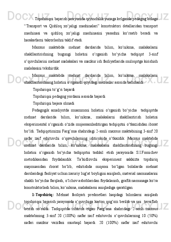 Topshiriqni bajarish jarayonida qiyinchilik yuzaga kelganda pedagog bolaga 
“Transport   va   Qishloq   xo‘jaligi   mashinalari”   konstruktori   detallaridan   transport
mashinasi   va   qishloq   xo‘jaligi   mashinasini   yasashni   ko‘rsatib   beradi   va
harakatlarni takrorlashni taklif etadi. 
Maxsus   maktabda   mehnat   darslarida   bilim,   ko‘nikma,   malakalarni
shakllantirishning   bugungi   holatini   o‘rganish   bo‘yicha   tadqiqot   3-sinf
o‘quvchilarini mehnat malakalari va mazkur ish faoliyatlarida muloqotga kirishish
malakasini tekshirdik. 
Maxsus   maktabda   mehnat   darslarida   bilim,   ko‘nikma,   malakalarni
shakllantirishning holatini o‘rganish quyidagi mezonlar asosida baholandi: 
Topshiriqni to‘g‘ri bajardi 
Topshiriqni pedagog yordami asosida bajardi  
Topshiriqni bajara olmadi 
Pedagogik   amaliyotda   muammoni   holatini   o‘rganish   bo‘yicha     tadqiqotda
mehnat   darslarida   bilim,   ko‘nikma,   malakalarni   shakllantirish   holatini
eksperimental o‘rganish o‘zida mujassamlashtirgan tadqiqotni o‘tkazishdan iborat
bo‘ldi. Tadqiqotimizni Farg’ona shahridagi 2-sonli maxsus maktabining 3-sinf 20
nafar   zaif   eshituvchi   o‘quvchilarning   ishtirokida   o‘tkazdik.   Maxsus   maktabda
mehnat   darslarida   bilim,   ko‘nikma,   malakalarni   shakllantirishning   bugungi
holatini   o‘rganish   bo‘yicha   tadqiqotni   tashkil   etish   jarayonida   S.I.Fomichev
metodikasidan   foydalandik.   Ta’kidlovchi   eksperiment   sakkizta   topshiriq
majmuasidan   iborat   bo‘lib,   eshitishda   nuqsoni   bo‘lgan   bolalarda   mehnat
darslaridagi faoliyat uchun zaruriy lug‘at boyligini aniqlash, material namunalarini
shakli bo‘yicha farqlash, o‘lchov asboblaridan foydalanish, grafik namunaga ko‘ra
konstruktorlash bilim, ko‘nikma, malakalarni aniqlashga qaratilgan. 
1-Topshiriq:   Mehnat   faoliyati   predmetlari   haqidagi   bilimlarni   aniqlash
topshiriqni bajarish jarayonida o‘quvchiga karton qog‘ozi berildi va uni   tavsiflab
berish   so‘raldi.   Tadqiqotda   ishtirok   etgan   Farg’ona   shahridagi   2-sonli   maxsus
maktabining   3-sinf   20   (100%)   nafar   zaif   eshituvchi   o‘quvchilarning   10   (50%)
nafari   mazkur   vazifani   mustaqil   bajardi.   20   (100%)   nafar   zaif   eshituvchi 