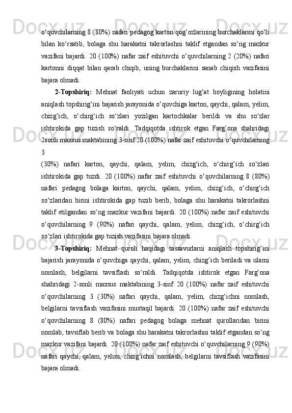 o‘quvchilarning 8 (80%) nafari pedagog karton qog‘ozlarining burchaklarini qo‘li
bilan   ko‘rsatib,   bolaga   shu   harakatni   takrorlashni   taklif   etgandan   so‘ng   mazkur
vazifani   bajardi.  20   (100%)   nafar   zaif   eshituvchi   o‘quvchilarning  2   (20%)   nafari
kartonni   diqqat   bilan   qarab   chiqib,   uning   burchaklarini   sanab   chiqish   vazifasini
bajara olmadi. 
2-Topshiriq:   Mehnat   faoliyati   uchun   zaruriy   lug‘at   boyligining   holatini
aniqlash topshirig‘ini bajarish jarayonida o‘quvchiga karton, qaychi, qalam, yelim,
chizg‘ich,   o‘chirg‘ich   so‘zlari   yozilgan   kartochkalar   berildi   va   shu   so‘zlar
ishtirokida   gap   tuzish   so‘raldi.   Tadqiqotda   ishtirok   etgan   Farg’ona   shahridagi
2sonli maxsus maktabining 3-sinf 20 (100%) nafar zaif eshituvchi o‘quvchilarning
3 
(30%)   nafari   karton,   qaychi,   qalam,   yelim,   chizg‘ich,   o‘chirg‘ich   so‘zlari
ishtirokida   gap   tuzdi.   20   (100%)   nafar   zaif   eshituvchi   o‘quvchilarning   8   (80%)
nafari   pedagog   bolaga   karton,   qaychi,   qalam,   yelim,   chizg‘ich,   o‘chirg‘ich
so‘zlaridan   birini   ishtirokida   gap   tuzib   berib,   bolaga   shu   harakatni   takrorlashni
taklif   etilgandan   so‘ng   mazkur   vazifani   bajardi.   20   (100%)   nafar   zaif   eshituvchi
o‘quvchilarning   9   (90%)   nafari   qaychi,   qalam,   yelim,   chizg‘ich,   o‘chirg‘ich
so‘zlari ishtirokida gap tuzish vazifasini bajara olmadi. 
3-Topshiriq:   Mehnat   quroli   haqidagi   tassavurlarni   aniqlash   topshirig‘ini
bajarish jarayonida o‘quvchiga qaychi, qalam, yelim, chizg‘ich beriladi  va ularni
nomlash,   belgilarni   tavsiflash   so‘raldi.   Tadqiqotda   ishtirok   etgan   Farg’ona
shahridagi   2-sonli   maxsus   maktabining   3-sinf   20   (100%)   nafar   zaif   eshituvchi
o‘quvchilarning   3   (30%)   nafari   qaychi,   qalam,   yelim,   chizg‘ichni   nomlash,
belgilarni   tavsiflash   vazifasini   mustaqil   bajardi.   20   (100%)   nafar   zaif   eshituvchi
o‘quvchilarning   8   (80%)   nafari   pedagog   bolaga   mehnat   qurollaridan   birini
nomlab, tavsiflab berib va bolaga shu harakatni takrorlashni taklif etgandan so‘ng
mazkur vazifani bajardi. 20 (100%) nafar zaif eshituvchi o‘quvchilarning 9 (90%)
nafari   qaychi,   qalam,   yelim,   chizg‘ichni   nomlash,   belgilarni   tavsiflash   vazifasini
bajara olmadi.  