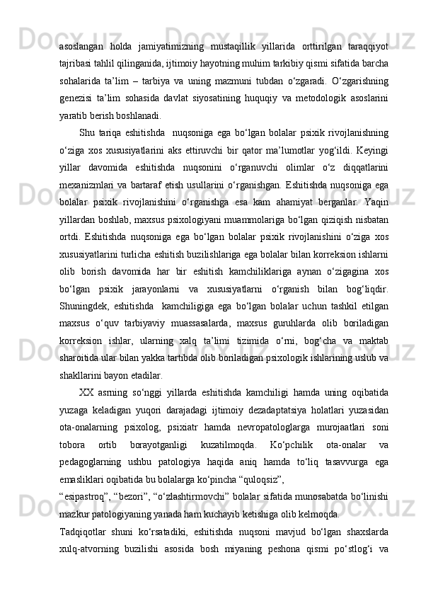 asoslangan   holda   jamiyatimizning   mustaqillik   yillarida   orttirilgan   taraqqiyot
tajribasi tahlil qilinganida, ijtimoiy hayotning muhim tarkibiy qismi sifatida barcha
sohalarida   ta’lim   –   tarbiya   va   uning   mazmuni   tubdan   o‘zgaradi.   O‘zgarishning
genezisi   ta’lim   sohasida   davlat   siyosatining   huquqiy   va   metodologik   asoslarini
yaratib berish boshlanadi.  
Shu   tariqa   eshitishda     nuqsoniga   ega   bo‘lgan   bolalar   psixik   rivojlanishning
o‘ziga   xos   xususiyatlarini   aks   ettiruvchi   bir   qator   ma’lumotlar   yog‘ildi.   Keyingi
yillar   davomida   eshitishda   nuqsonini   o‘rganuvchi   olimlar   o‘z   diqqatlarini
mexanizmlari   va   bartaraf   etish   usullarini   o‘rganishgan.   Eshitishda   nuqsoniga   ega
bolalar   psixik   rivojlanishini   o‘rganishga   esa   kam   ahamiyat   berganlar.   Yaqin
yillardan boshlab, maxsus psixologiyani muammolariga bo‘lgan qiziqish nisbatan
ortdi.   Eshitishda   nuqsoniga   ega   bo‘lgan   bolalar   psixik   rivojlanishini   o‘ziga   xos
xususiyatlarini turlicha eshitish buzilishlariga ega bolalar bilan korreksion ishlarni
olib   borish   davomida   har   bir   eshitish   kamchiliklariga   aynan   o‘zigagina   xos
bo‘lgan   psixik   jarayonlarni   va   xususiyatlarni   o‘rganish   bilan   bog‘liqdir.
Shuningdek,   eshitishda     kamchiligiga   ega   bo‘lgan   bolalar   uchun   tashkil   etilgan
maxsus   o‘quv   tarbiyaviy   muassasalarda,   maxsus   guruhlarda   olib   boriladigan
korreksion   ishlar,   ularning   xalq   ta’limi   tizimida   o‘rni,   bog‘cha   va   maktab
sharoitida ular bilan yakka tartibda olib boriladigan psixologik ishlarining uslub va
shakllarini bayon etadilar.  
XX   asrning   so‘nggi   yillarda   eshitishda   kamchiligi   hamda   uning   oqibatida
yuzaga   keladigan   yuqori   darajadagi   ijtimoiy   dezadaptatsiya   holatlari   yuzasidan
ota-onalarning   psixolog,   psixiatr   hamda   nevropatologlarga   murojaatlari   soni
tobora   ortib   borayotganligi   kuzatilmoqda.   Ko‘pchilik   ota-onalar   va
pedagoglarning   ushbu   patologiya   haqida   aniq   hamda   to‘liq   tasavvurga   ega
emasliklari oqibatida bu bolalarga ko‘pincha “quloqsiz”, 
“esipastroq”, “bezori”, “o‘zlashtirmovchi” bolalar sifatida munosabatda bo‘linishi
mazkur patologiyaning yanada ham kuchayib ketishiga olib kelmoqda. 
Tadqiqotlar   shuni   ko‘rsatadiki,   eshitishda   nuqsoni   mavjud   bo‘lgan   shaxslarda
xulq-atvorning   buzilishi   asosida   bosh   miyaning   peshona   qismi   po‘stlog‘i   va